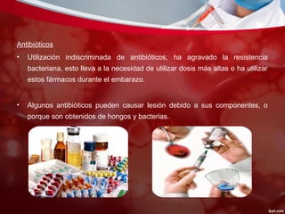 Antibióticos
• Utilización indiscriminada de antibióticos, ha agravado la resistencia
bacteriana, esto lleva a la necesidad de utilizar dosis más altas o ha utilizar
estos fármacos durante el embarazo.
• Algunos antibióticos pueden causar lesión debido a sus componentes, o
porque son obtenidos de hongos y bacterias.
 