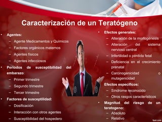 Caracterización de un Teratógeno
• Agentes:
– Agente Medicamentos y Químicos
– Factores orgánicos maternos
– Agentes físicos
– Agentes infecciosos
• Periodos de susceptibilidad del
embarazo:
– Primer trimestre
– Segundo trimestre
– Tercer trimestre
• Factores de susceptilidad:
– Dosificación
– Interacción con otros agentes
– Susceptibilidad del hospedero
• Efectos generales:
– Alteración de la morfogénesis
– Alteración del sistema
nervioso central
– Infertilidad o pérdida fetal
– Deficiencia en el crecimiento
prenatal
– Carcinogenicidad o
mutagenicidad
• Efectos específicos:
– Síndrome reconocido
– Otros rasgos característicos
• Magnitud del riesgo de un
teratogeno:
– Absoluto
– Relativo
 