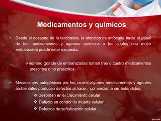 Medicamentos y químicos
• Desde el desastre de la talidomida, la atención es enfocada hacia el papel
de los medicamentos y agentes químicos a los cuales una mujer
embarazada puede estar expuesta.
número grande de embarazadas toman tres o cuatro medicamentos
prescritos o no prescritos.
• Mecanismos patogénicos por los cuales algunos medicamentos y agentes
ambientales producen defectos al nacer, comienzan a ser entendidos.
 Desorden en el crecimiento celular
 Defecto en control de muerte celular
 Defectos de señalización celular
 