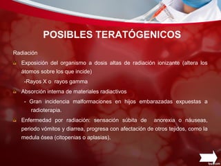 POSIBLES TERATÓGENICOS
Radiación
Exposición del organismo a dosis altas de radiación ionizante (altera los
átomos sobre los que incide)
-Rayos X o rayos gamma
Absorción interna de materiales radiactivos
- Gran incidencia malformaciones en hijos embarazadas expuestas a
radioterapia.
Enfermedad por radiación: sensación súbita de anorexia o náuseas,
periodo vómitos y diarrea, progresa con afectación de otros tejidos, como la
medula ósea (citopenias o aplasias).
 