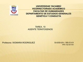 UNIVERSIDAD YACAMBÚ
VICERRECTORADO ACADÉMICO
FACULTAD DE HUMANIDADES
DEPARTAMENTO DE ESTUDIOS GENERALES
GENÉTICA Y CONDUCTA
Profesora: XIOMARA RODRIGUEZ BARBARA BRAYAN
HPS-152-00116V
TAREA. 10
AGENTE TERATOGENOS
 