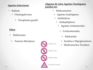 Algunos de estos Agentes Teratógenos
pueden ser:
• Medicamentos
• Agentes Andrógenos
• Antibióticos
• Antiepilépticos
• Agentes Antitumorales
• Corticosteroides
• Insulina e Hipoglucémicos
• Medicamentos Tiroideos
• Talidomida
Agentes Infecciosos
• Rubiola
• Citomegalovirus
• Toxoplasma gondii
Otros
• Radiaciones
• Factores Mecánicos
 