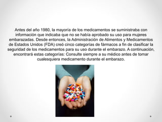 Antes del año 1980, la mayoría de los medicamentos se suministraba con
información que indicaba que no se había aprobado su uso para mujeres
embarazadas. Desde entonces, la Administración de Alimentos y Medicamentos
de Estados Unidos (FDA) creó cinco categorías de fármacos a fin de clasificar la
seguridad de los medicamentos para su uso durante el embarazo. A continuación,
encontrará estas categorías: Consulte siempre a su médico antes de tomar
cualesquiera medicamento durante el embarazo.
 