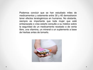 Podemos concluir que se han estudiado miles de
medicamentos y solamente entre 30 y 40 demostraron
tener efectos teratogénicos en humanos. No obstante,
siempre es importante que toda mujer que esté
embarazada o crea estarlo consulte a su médico sobre
la seguridad de un medicamento recetado o de venta
libre, una vitamina, un mineral o un suplemento a base
de hierbas antes de tomarlo.
 