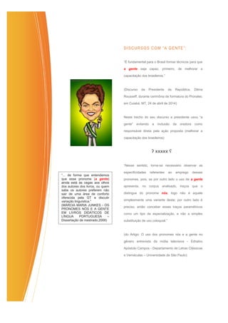 DISCURSOS COM “A GENTE”:
“É fundamental para o Brasil formar técnicos para que
a gente seja capaz, primeiro, de melhorar a
capacitação dos brasileiros.”
(Discurso da Presidente da República, Dilma
Rousseff, durante cerimônia de formatura do Pronatec
em Cuiabá, MT, 24 de abril de 2014)
Neste trecho do seu discurso a presidente usou “a
gente” evitando a inclusão da oradora como
responsável direta pela ação proposta (melhorar a
capacitação dos brasileiros)
ʔ xxxxx ʕ
“Nesse sentido, torna‐se necessário observar as
especificidades referentes ao emprego desses
pronomes, pois, se por outro lado o uso de a gente
apresenta, no corpus analisado, traços que o
distingue do pronome nós, logo não é aquele
simplesmente uma variante deste; por outro lado é
preciso, então conceber esses traços paramétricos
como um tipo de especialização, e não a simples
substituição de uso coloquial.”
(do Artigo: O uso dos pronomes nós e a gente no
gênero entrevista da mídia televisiva - Ednalvo
Apóstolo Campos - Departamento de Letras Clássicas
e Vernáculas – Universidade de São Paulo)
“... de forma que entendemos
que esse pronome (a gente)
ainda está às cegas aos olhos
dos autores dos livros, ou quem
sabe os autores preferem não
sair de uma área de conforto
oferecida pela GT e discutir
variação linguística.”
(MÁRCIA MARIA JUNKES - OS
PRONOMES NÓS E A GENTE
EM LIVROS DIDÁTICOS DE
LÍNGUA PORTUGUESA –
Dissertação de mestrado,2008)
 