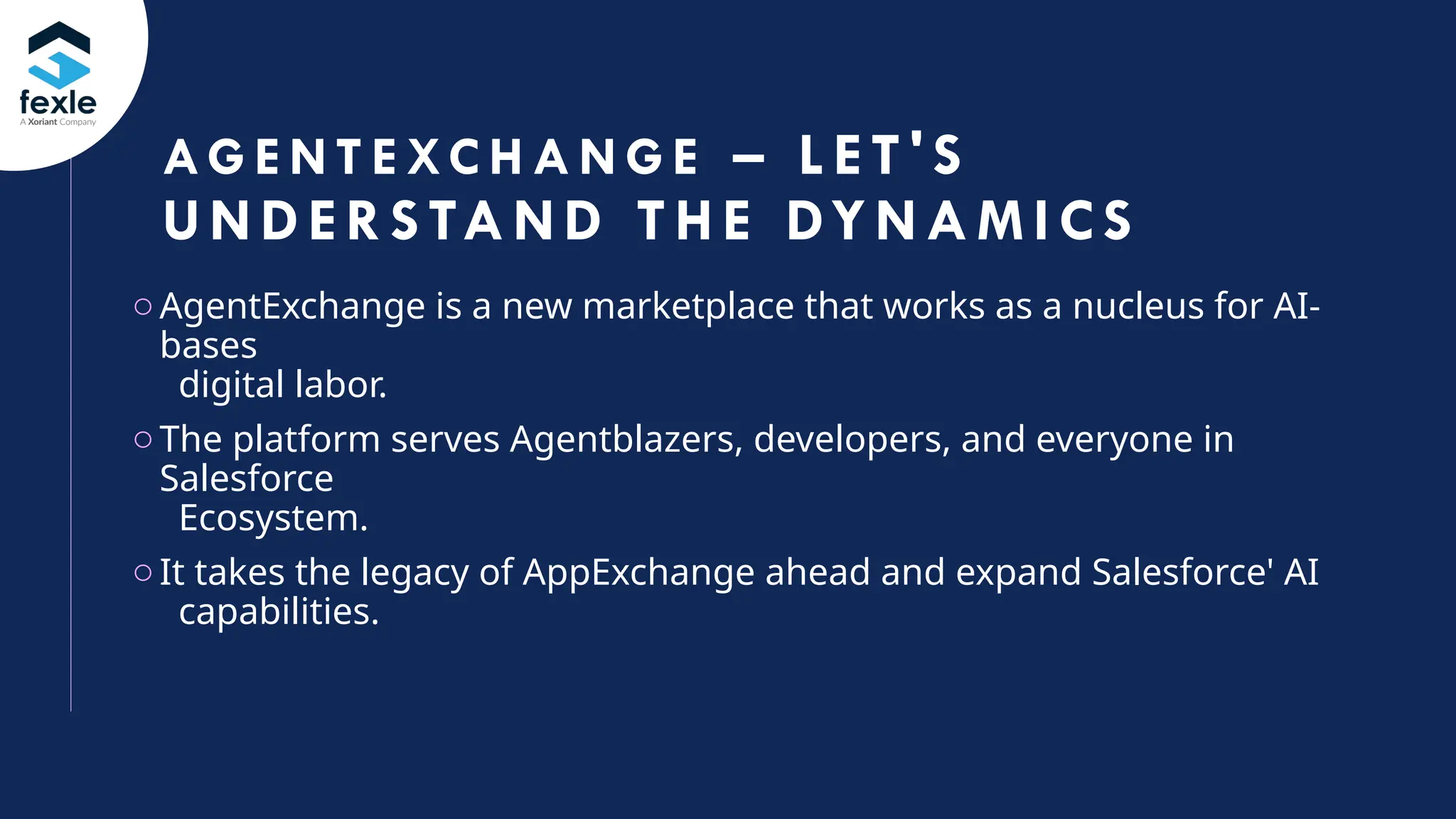 3
oAgentExchange is a new marketplace that works as a nucleus for AI-
bases
digital labor.
oThe platform serves Agentblazers, developers, and everyone in
Salesforce
Ecosystem.
oIt takes the legacy of AppExchange ahead and expand Salesforce' AI
capabilities.
AG E N T E XC H A N G E – L ET'S
UNDERS TA ND THE DYNAM I CS