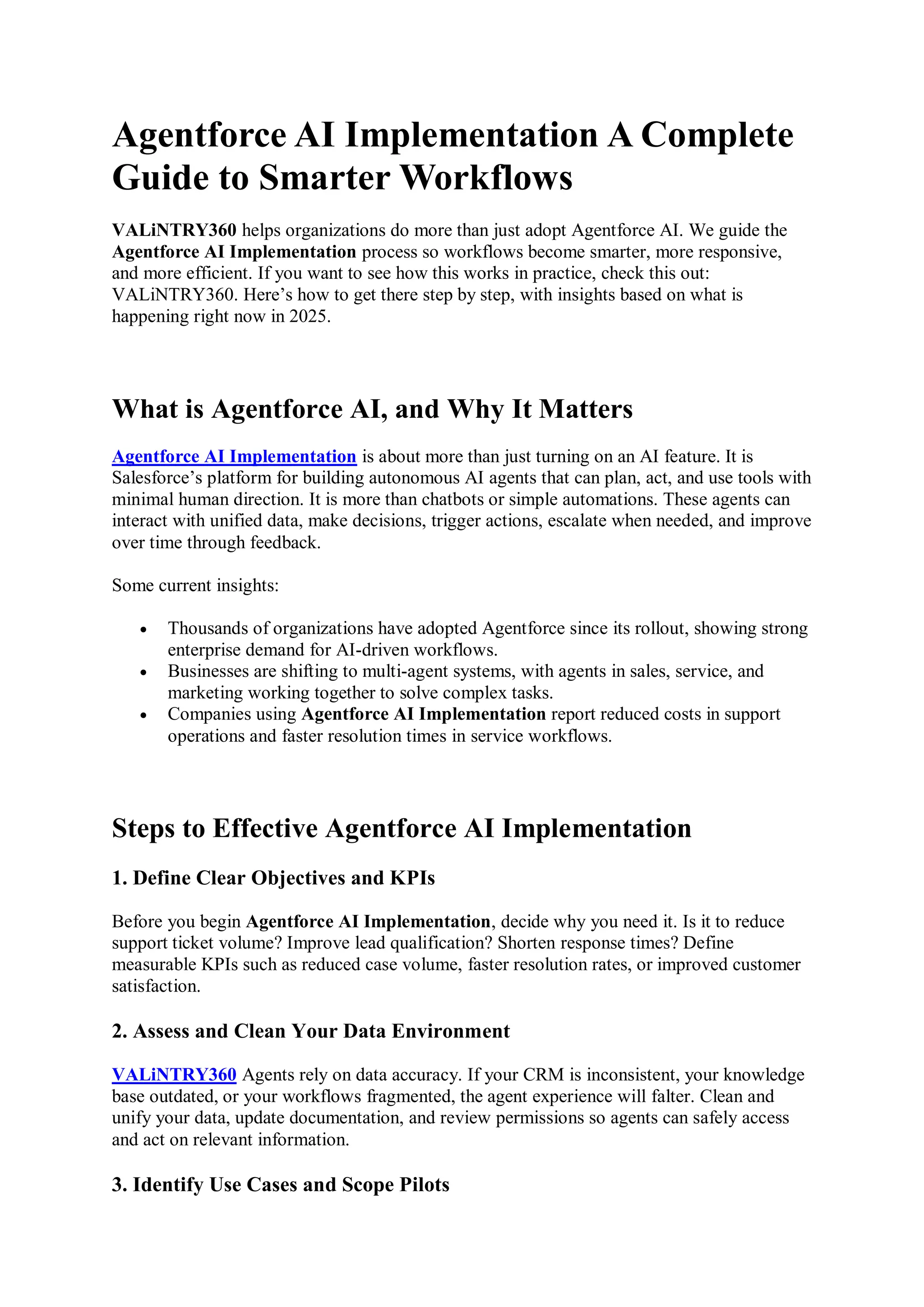 Agentforce AI Implementation A Complete
Guide to Smarter Workflows
VALiNTRY360 helps organizations do more than just adopt Agentforce AI. We guide the
Agentforce AI Implementation process so workflows become smarter, more responsive,
and more efficient. If you want to see how this works in practice, check this out:
VALiNTRY360. Here’s how to get there step by step, with insights based on what is
happening right now in 2025.
What is Agentforce AI, and Why It Matters
Agentforce AI Implementation is about more than just turning on an AI feature. It is
Salesforce’s platform for building autonomous AI agents that can plan, act, and use tools with
minimal human direction. It is more than chatbots or simple automations. These agents can
interact with unified data, make decisions, trigger actions, escalate when needed, and improve
over time through feedback.
Some current insights:
 Thousands of organizations have adopted Agentforce since its rollout, showing strong
enterprise demand for AI-driven workflows.
 Businesses are shifting to multi-agent systems, with agents in sales, service, and
marketing working together to solve complex tasks.
 Companies using Agentforce AI Implementation report reduced costs in support
operations and faster resolution times in service workflows.
Steps to Effective Agentforce AI Implementation
1. Define Clear Objectives and KPIs
Before you begin Agentforce AI Implementation, decide why you need it. Is it to reduce
support ticket volume? Improve lead qualification? Shorten response times? Define
measurable KPIs such as reduced case volume, faster resolution rates, or improved customer
satisfaction.
2. Assess and Clean Your Data Environment
VALiNTRY360 Agents rely on data accuracy. If your CRM is inconsistent, your knowledge
base outdated, or your workflows fragmented, the agent experience will falter. Clean and
unify your data, update documentation, and review permissions so agents can safely access
and act on relevant information.
3. Identify Use Cases and Scope Pilots
 