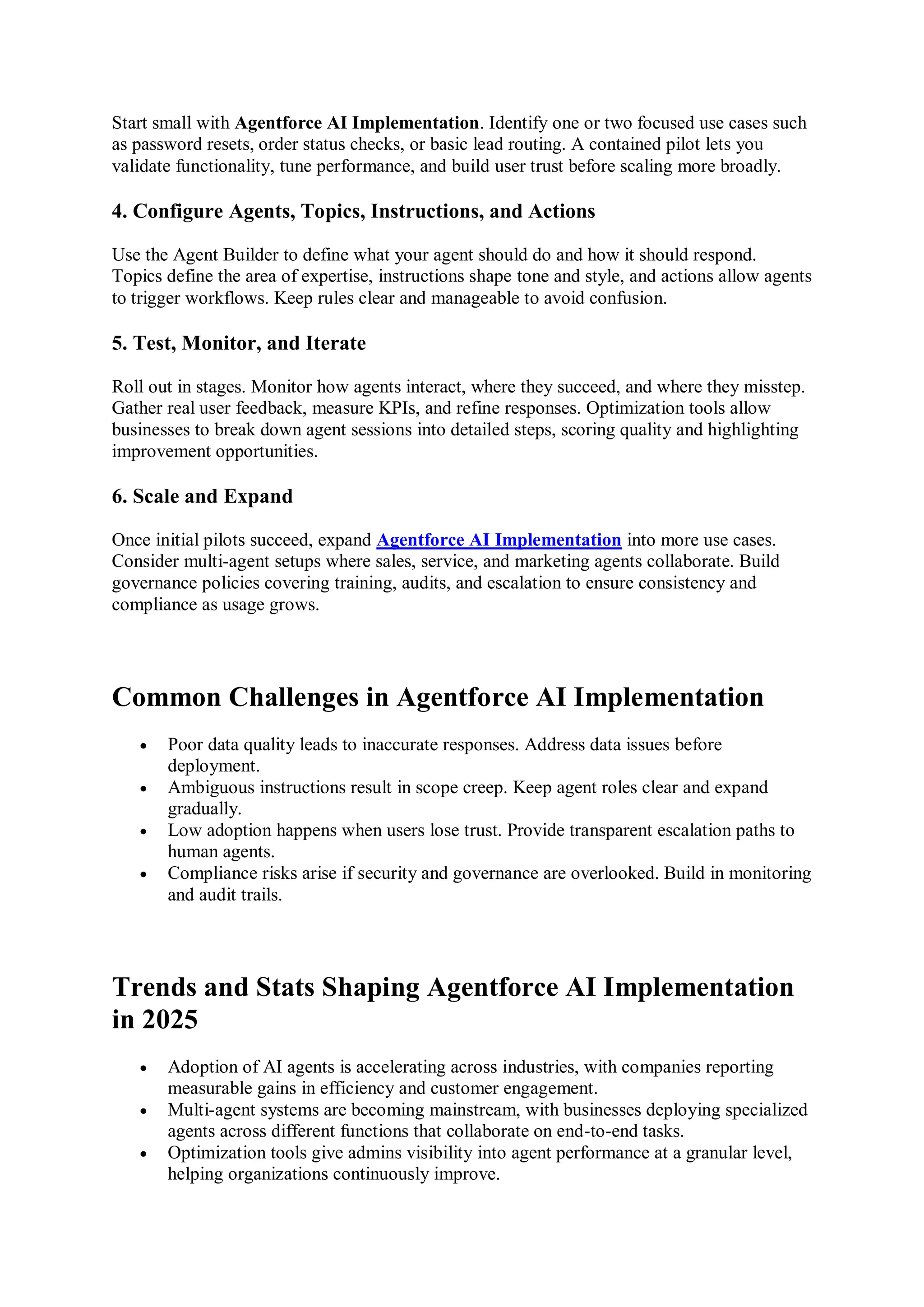 Start small with Agentforce AI Implementation. Identify one or two focused use cases such
as password resets, order status checks, or basic lead routing. A contained pilot lets you
validate functionality, tune performance, and build user trust before scaling more broadly.
4. Configure Agents, Topics, Instructions, and Actions
Use the Agent Builder to define what your agent should do and how it should respond.
Topics define the area of expertise, instructions shape tone and style, and actions allow agents
to trigger workflows. Keep rules clear and manageable to avoid confusion.
5. Test, Monitor, and Iterate
Roll out in stages. Monitor how agents interact, where they succeed, and where they misstep.
Gather real user feedback, measure KPIs, and refine responses. Optimization tools allow
businesses to break down agent sessions into detailed steps, scoring quality and highlighting
improvement opportunities.
6. Scale and Expand
Once initial pilots succeed, expand Agentforce AI Implementation into more use cases.
Consider multi-agent setups where sales, service, and marketing agents collaborate. Build
governance policies covering training, audits, and escalation to ensure consistency and
compliance as usage grows.
Common Challenges in Agentforce AI Implementation
 Poor data quality leads to inaccurate responses. Address data issues before
deployment.
 Ambiguous instructions result in scope creep. Keep agent roles clear and expand
gradually.
 Low adoption happens when users lose trust. Provide transparent escalation paths to
human agents.
 Compliance risks arise if security and governance are overlooked. Build in monitoring
and audit trails.
Trends and Stats Shaping Agentforce AI Implementation
in 2025
 Adoption of AI agents is accelerating across industries, with companies reporting
measurable gains in efficiency and customer engagement.
 Multi-agent systems are becoming mainstream, with businesses deploying specialized
agents across different functions that collaborate on end-to-end tasks.
 Optimization tools give admins visibility into agent performance at a granular level,
helping organizations continuously improve.
 