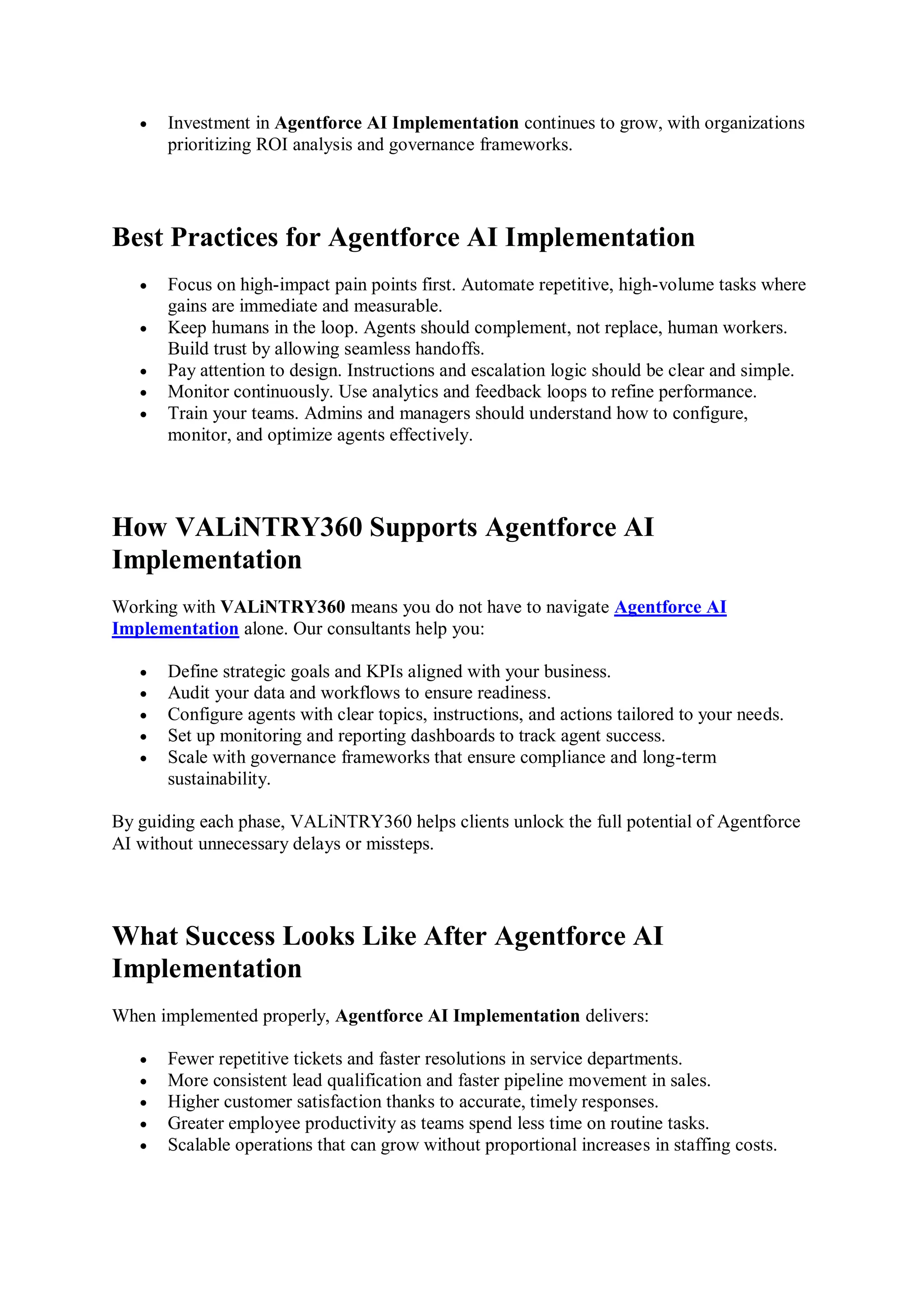  Investment in Agentforce AI Implementation continues to grow, with organizations
prioritizing ROI analysis and governance frameworks.
Best Practices for Agentforce AI Implementation
 Focus on high-impact pain points first. Automate repetitive, high-volume tasks where
gains are immediate and measurable.
 Keep humans in the loop. Agents should complement, not replace, human workers.
Build trust by allowing seamless handoffs.
 Pay attention to design. Instructions and escalation logic should be clear and simple.
 Monitor continuously. Use analytics and feedback loops to refine performance.
 Train your teams. Admins and managers should understand how to configure,
monitor, and optimize agents effectively.
How VALiNTRY360 Supports Agentforce AI
Implementation
Working with VALiNTRY360 means you do not have to navigate Agentforce AI
Implementation alone. Our consultants help you:
 Define strategic goals and KPIs aligned with your business.
 Audit your data and workflows to ensure readiness.
 Configure agents with clear topics, instructions, and actions tailored to your needs.
 Set up monitoring and reporting dashboards to track agent success.
 Scale with governance frameworks that ensure compliance and long-term
sustainability.
By guiding each phase, VALiNTRY360 helps clients unlock the full potential of Agentforce
AI without unnecessary delays or missteps.
What Success Looks Like After Agentforce AI
Implementation
When implemented properly, Agentforce AI Implementation delivers:
 Fewer repetitive tickets and faster resolutions in service departments.
 More consistent lead qualification and faster pipeline movement in sales.
 Higher customer satisfaction thanks to accurate, timely responses.
 Greater employee productivity as teams spend less time on routine tasks.
 Scalable operations that can grow without proportional increases in staffing costs.
 