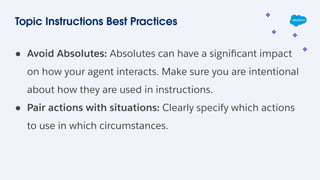 Topic Instructions Best Practices
● Avoid Absolutes: Absolutes can have a signiﬁcant impact
on how your agent interacts. Make sure you are intentional
about how they are used in instructions.
● Pair actions with situations: Clearly specify which actions
to use in which circumstances.
 