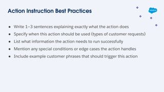 Action Instruction Best Practices
● Write 1–3 sentences explaining exactly what the action does
● Specify when this action should be used (types of customer requests)
● List what information the action needs to run successfully
● Mention any special conditions or edge cases the action handles
● Include example customer phrases that should trigger this action
 