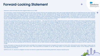 Forward-Looking Statement
Statement under the Private Securities Litigation Reform Act of 1995:
This presentation contains forward-looking statements about the company’s ﬁnancial and operating results, which may include expected GAAP and non-GAAP ﬁnancial and other operating
and non-operating results, including revenue, net income, diluted earnings per share, operating cash ﬂow growth, operating margin improvement, expected revenue growth, expected
current remaining performance obligation growth, expected tax rates, the one-time accounting non-cash charge that was incurred in connection with the Salesforce.org combination;
stock-based compensation expenses, amortization of purchased intangibles, shares outstanding, market growth and sustainability goals. The achievement or success of the matters covered
by such forward-looking statements involves risks, uncertainties and assumptions. If any such risks or uncertainties materialize or if any of the assumptions prove incorrect, the company’s
results could diﬀer materially from the results expressed or implied by the forward-looking statements we make.
The risks and uncertainties referred to above include -- but are not limited to -- risks associated with the eﬀect of general economic and market conditions; the impact of geopolitical events;
the impact of foreign currency exchange rate and interest rate ﬂuctuations on our results; our business strategy and our plan to build our business, including our strategy to be the leading
provider of enterprise cloud computing applications and platforms; the pace of change and innovation in enterprise cloud computing services; the seasonal nature of our sales cycles; the
competitive nature of the market in which we participate; our international expansion strategy; the demands on our personnel and infrastructure resulting from signiﬁcant growth in our
customer base and operations, including as a result of acquisitions; our service performance and security, including the resources and costs required to avoid unanticipated downtime and
prevent, detect and remediate potential security breaches; the expenses associated with new data centers and third-party infrastructure providers; additional data center capacity; real estate
and oﬃce facilities space; our operating results and cash ﬂows; new services and product features, including any eﬀorts to expand our services beyond the CRM market; our strategy of
acquiring or making investments in complementary businesses, joint ventures, services, technologies and intellectual property rights; the performance and fair value of our investments in
complementary businesses through our strategic investment portfolio; our ability to realize the beneﬁts from strategic partnerships, joint ventures and investments; the impact of future gains
or losses from our strategic investment portfolio, including gains or losses from overall market conditions that may aﬀect the publicly traded companies within the company's strategic
investment portfolio; our ability to execute our business plans; our ability to successfully integrate acquired businesses and technologies, including delays related to the integration of Tableau
due to regulatory review by the United Kingdom Competition and Markets Authority; our ability to continue to grow unearned revenue and remaining performance obligation; our ability to
protect our intellectual property rights; our ability to develop our brands; our reliance on third-party hardware, software and platform providers; our dependency on the development and
maintenance of the infrastructure of the Internet; the eﬀect of evolving domestic and foreign government regulations, including those related to the provision of services on the Internet,
those related to accessing the Internet, and those addressing data privacy, cross-border data transfers and import and export controls; the valuation of our deferred tax assets and the release
of related valuation allowances; the potential availability of additional tax assets in the future; the impact of new accounting pronouncements and tax laws; uncertainties aﬀecting our ability
to estimate our tax rate; the impact of expensing stock options and other equity awards; the suﬃciency of our capital resources; factors related to our outstanding debt, revolving credit
facility, term loan and loan associated with 50 Fremont; compliance with our debt covenants and lease obligations; current and potential litigation involving us; and the impact of climate
change.
Further information on these and other factors that could aﬀect the company’s ﬁnancial results is included in the reports on Forms 10-K, 10-Q and 8-K and in other ﬁlings it makes with the
Securities and Exchange Commission from time to time. These documents are available on the SEC Filings section of the Investor Information section of the company’s website at
www.salesforce.com/investor.
Salesforce.com, inc. assumes no obligation and does not intend to update these forward-looking statements, except as required by law.
 