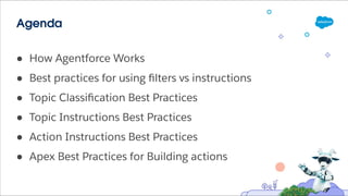 Agenda
● How Agentforce Works
● Best practices for using ﬁlters vs instructions
● Topic Classiﬁcation Best Practices
● Topic Instructions Best Practices
● Action Instructions Best Practices
● Apex Best Practices for Building actions
 