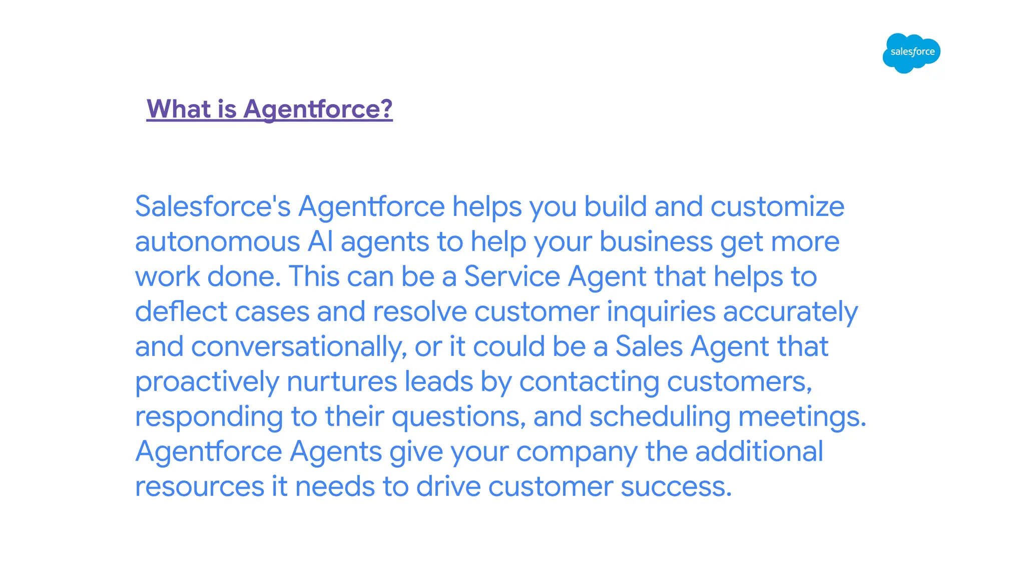 Salesforce's Agentforce helps you build and customize
autonomous AI agents to help your business get more
work done. This can be a Service Agent that helps to
deflect cases and resolve customer inquiries accurately
and conversationally, or it could be a Sales Agent that
proactively nurtures leads by contacting customers,
responding to their questions, and scheduling meetings.
Agentforce Agents give your company the additional
resources it needs to drive customer success.
What is Agentforce?
 