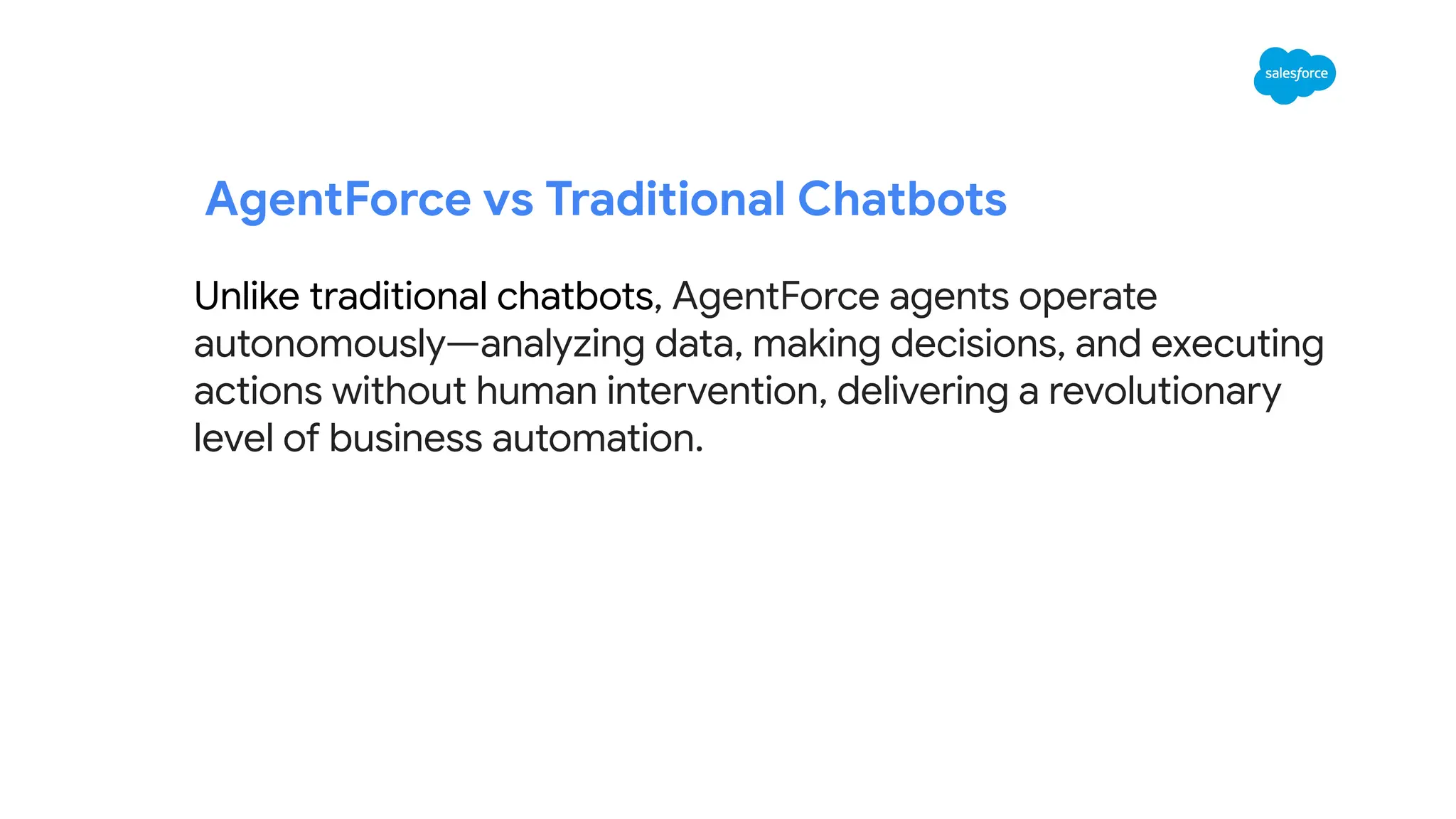Unlike traditional chatbots, AgentForce agents operate
autonomously—analyzing data, making decisions, and executing
actions without human intervention, delivering a revolutionary
level of business automation.
AgentForce vs Traditional Chatbots
 