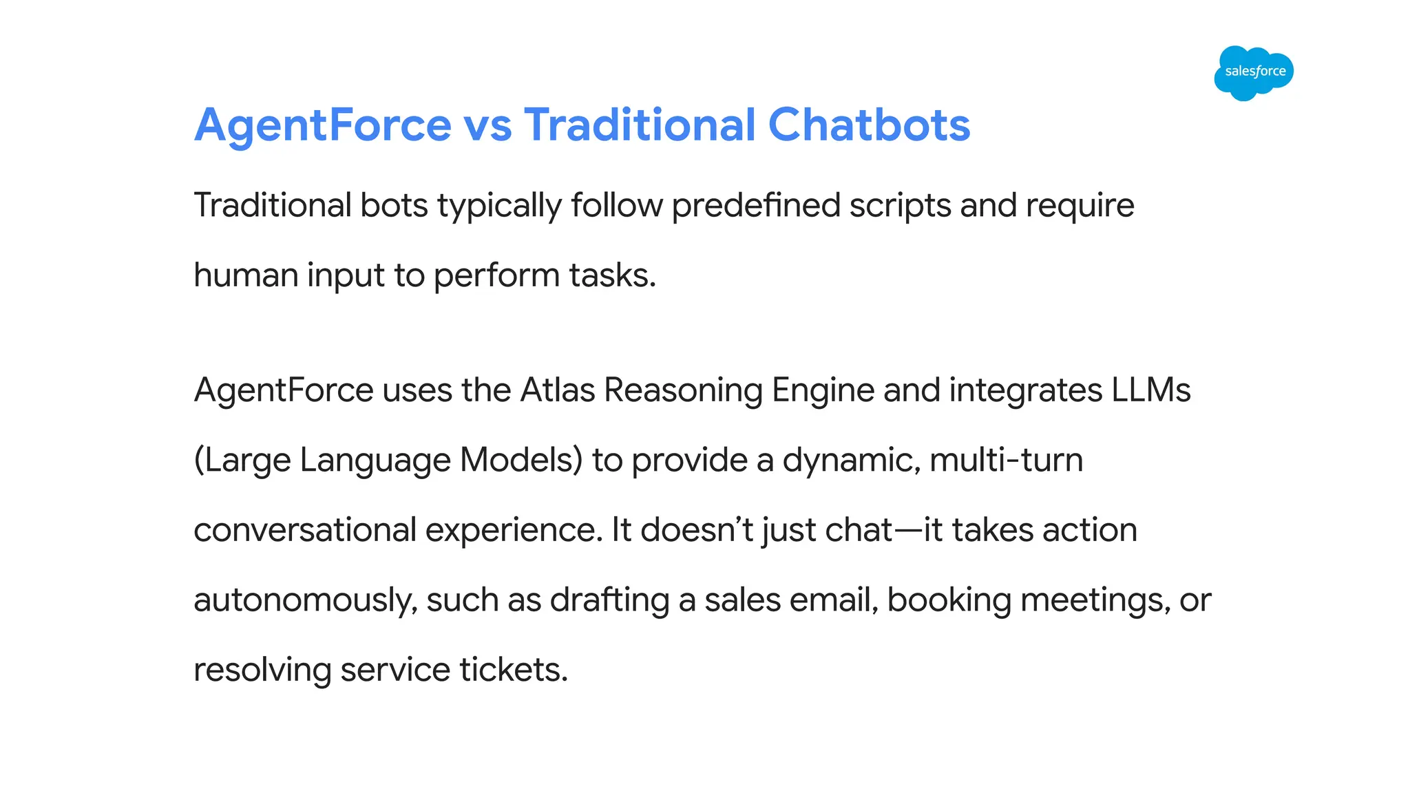 AgentForce vs Traditional Chatbots
Traditional bots typically follow predefined scripts and require
human input to perform tasks.
AgentForce uses the Atlas Reasoning Engine and integrates LLMs
(Large Language Models) to provide a dynamic, multi-turn
conversational experience. It doesn’t just chat—it takes action
autonomously, such as drafting a sales email, booking meetings, or
resolving service tickets.
 