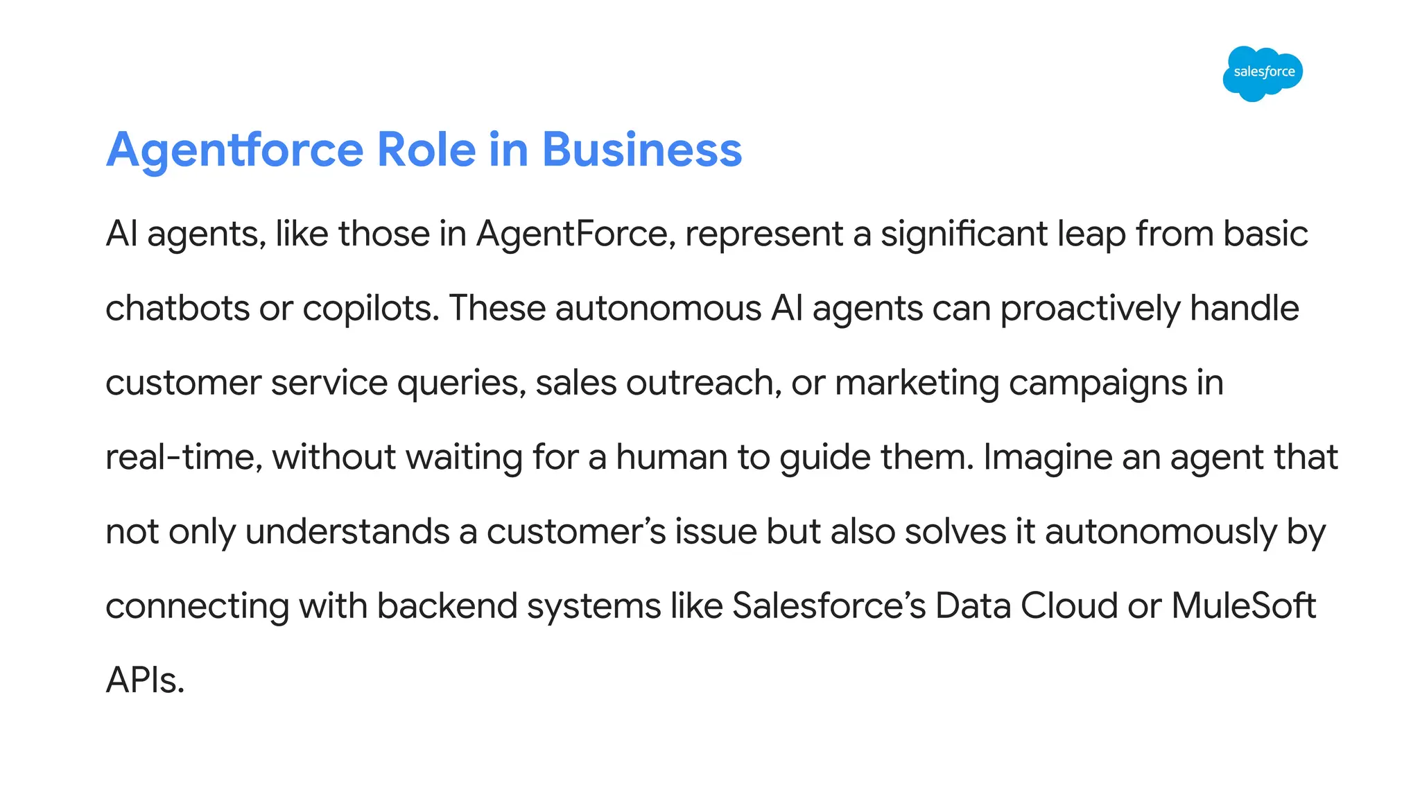 Agentforce Role in Business
AI agents, like those in AgentForce, represent a significant leap from basic
chatbots or copilots. These autonomous AI agents can proactively handle
customer service queries, sales outreach, or marketing campaigns in
real-time, without waiting for a human to guide them. Imagine an agent that
not only understands a customer’s issue but also solves it autonomously by
connecting with backend systems like Salesforce’s Data Cloud or MuleSoft
APIs.
 