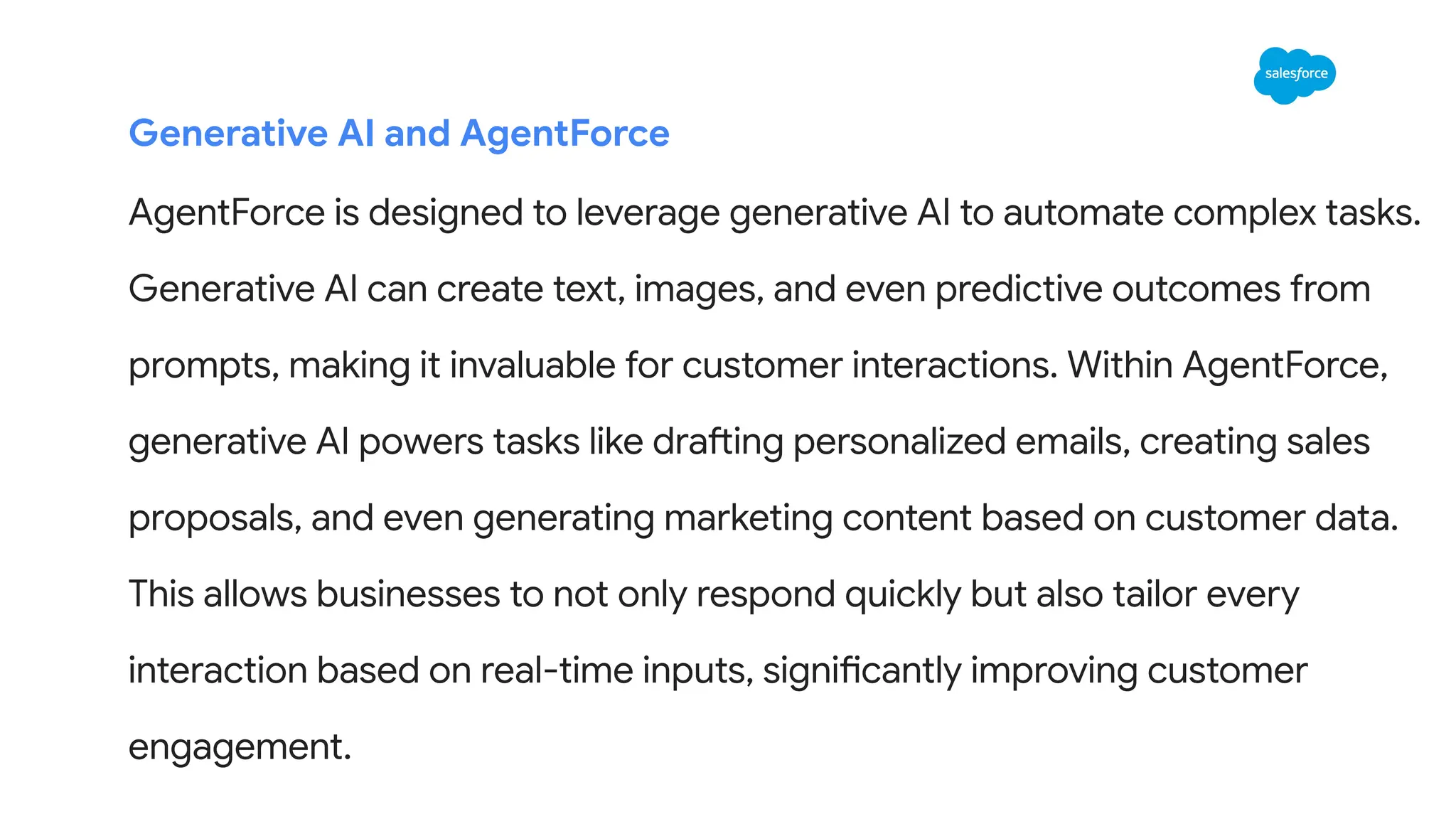 Generative AI and AgentForce
AgentForce is designed to leverage generative AI to automate complex tasks.
Generative AI can create text, images, and even predictive outcomes from
prompts, making it invaluable for customer interactions. Within AgentForce,
generative AI powers tasks like drafting personalized emails, creating sales
proposals, and even generating marketing content based on customer data.
This allows businesses to not only respond quickly but also tailor every
interaction based on real-time inputs, significantly improving customer
engagement.
 