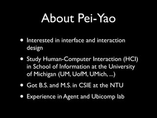 About Pei-Yao
• Interested in interface and interaction
  design
• Study Human-Computer Interaction (HCI)
  in School of Information at the University
  of Michigan (UM, UofM, UMich, ...)
• Got B.S. and M.S. in CSIE at the NTU
• Experience in Agent and Ubicomp lab
 