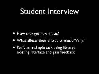 Student Interview

• How they get new music?
• What affects their choice of music? Why?
• Perform a simple task using library’s
  existing interface and gain feedback
 