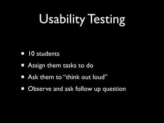 Usability Testing

• 10 students
• Assign them tasks to do
• Ask them to “think out loud”
• Observe and ask follow up question
 