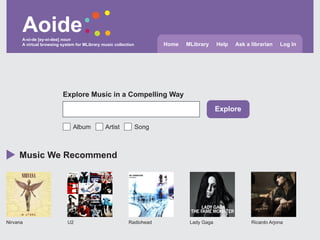 Aoide
      A-oi-de [ey-oi-dee] noun
      A virtual browsing system for MLibrary music collection          Home   MLibrary     Help   Ask a librarian   Log In




                         Explore Music in a Compelling Way

                                                                                           Explore

                              Album           Artist            Song



     Music We Recommend




Nirvana                     U2                            Radiohead            Lady Gaga                Ricardo Arjona
 