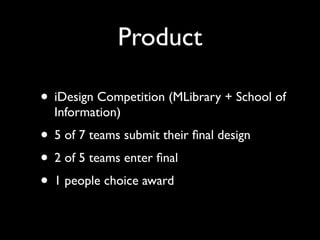 Product

• iDesign Competition (MLibrary + School of
  Information)
• 5 of 7 teams submit their ﬁnal design
• 2 of 5 teams enter ﬁnal
• 1 people choice award
 