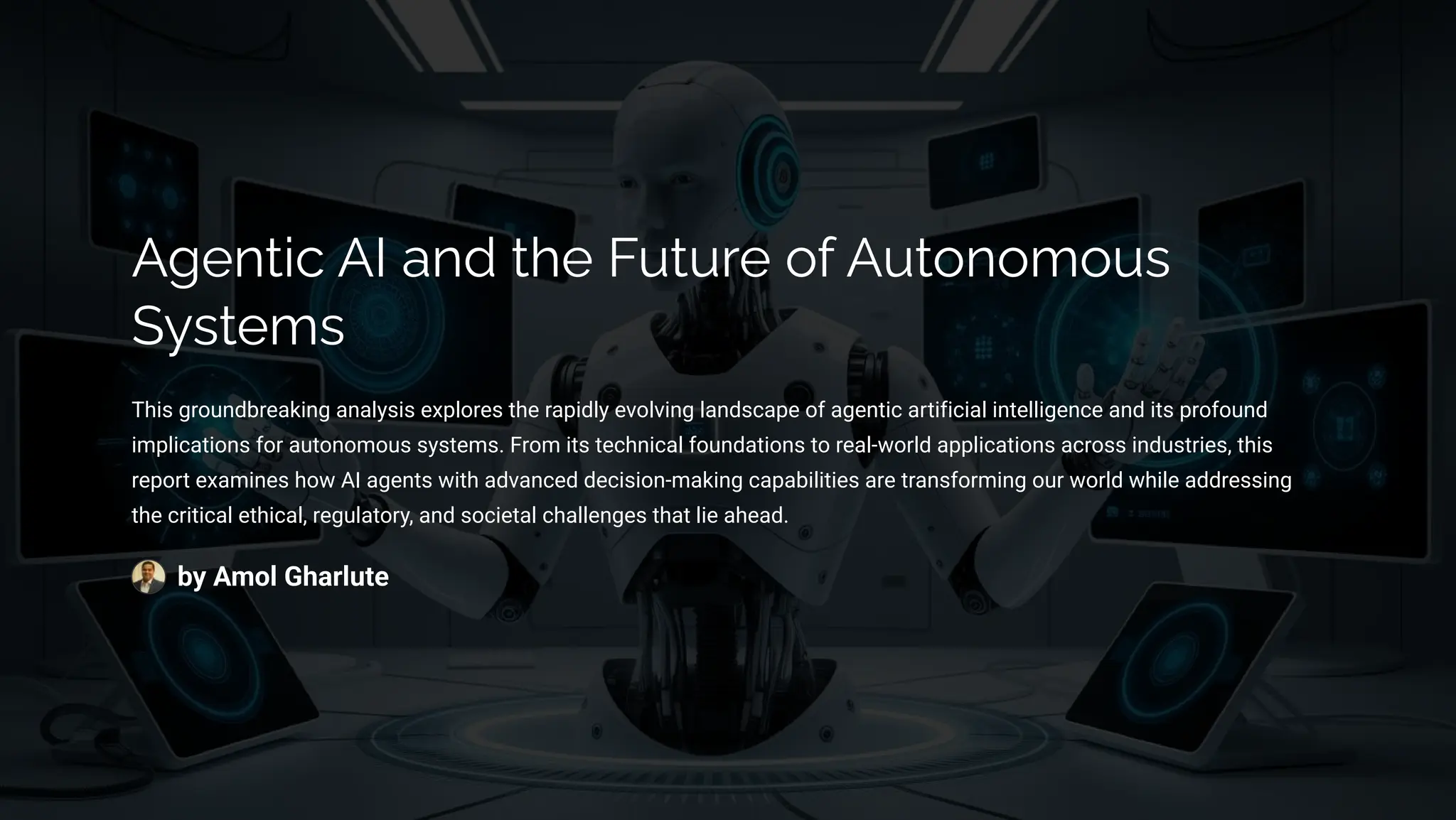 Agentic AI and the Future of Autonomous
Systems
This groundbreaking analysis explores the rapidly evolving landscape of agentic artificial intelligence and its profound
implications for autonomous systems. From its technical foundations to real-world applications across industries, this
report examines how AI agents with advanced decision-making capabilities are transforming our world while addressing
the critical ethical, regulatory, and societal challenges that lie ahead.
by Amol Gharlute
 