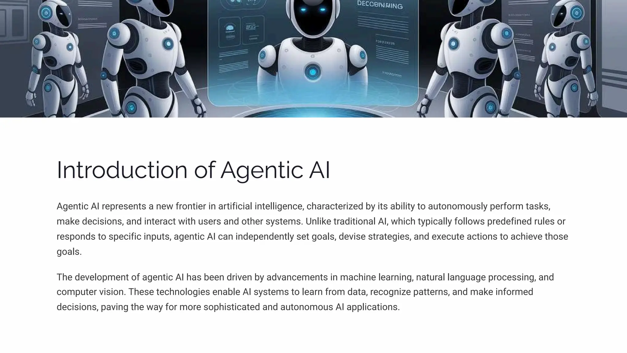 Introduction of Agentic AI
Agentic AI represents a new frontier in artificial intelligence, characterized by its ability to autonomously perform tasks,
make decisions, and interact with users and other systems. Unlike traditional AI, which typically follows predefined rules or
responds to specific inputs, agentic AI can independently set goals, devise strategies, and execute actions to achieve those
goals.
The development of agentic AI has been driven by advancements in machine learning, natural language processing, and
computer vision. These technologies enable AI systems to learn from data, recognize patterns, and make informed
decisions, paving the way for more sophisticated and autonomous AI applications.
 