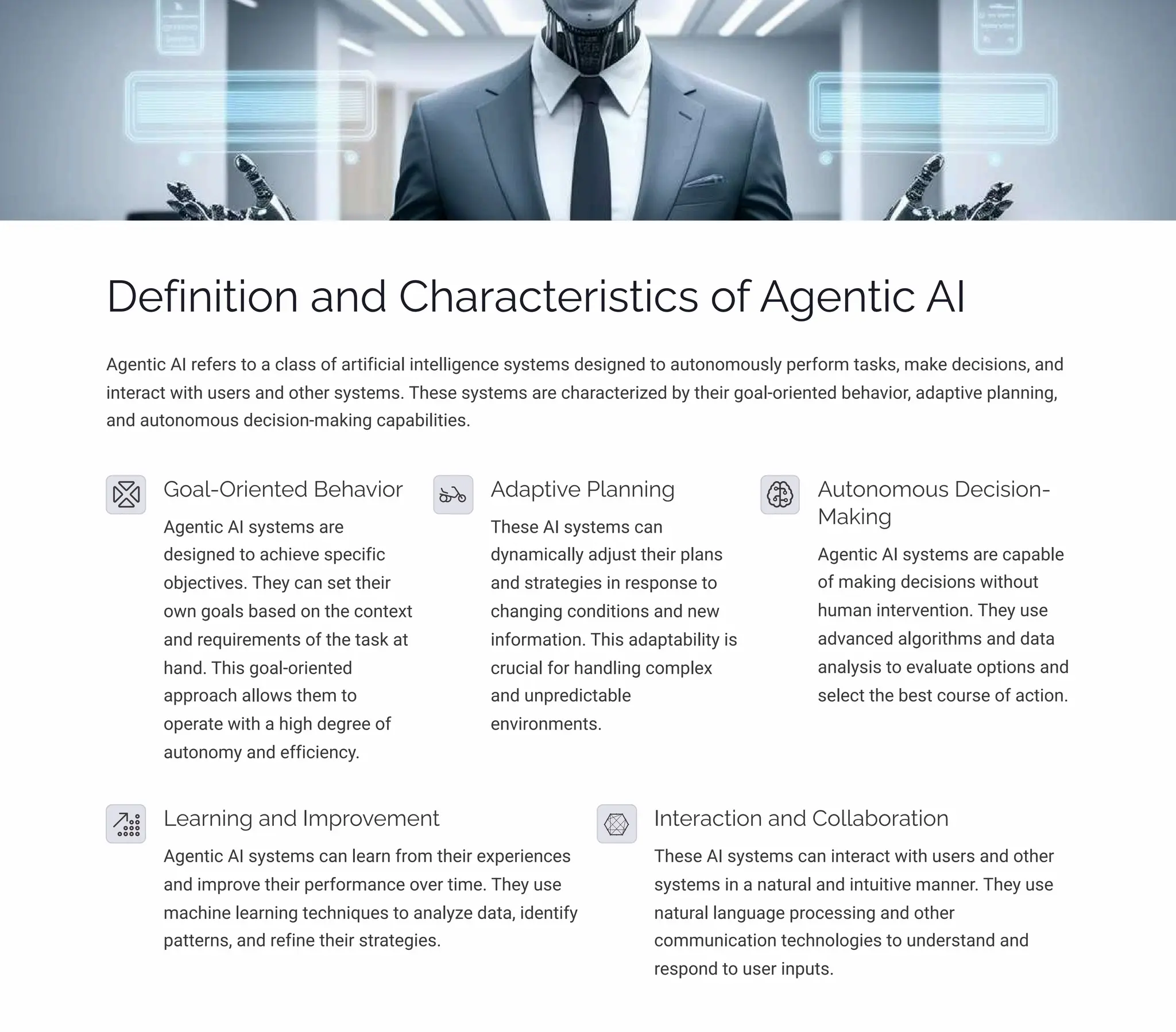 Definition and Characteristics of Agentic AI
Agentic AI refers to a class of artificial intelligence systems designed to autonomously perform tasks, make decisions, and
interact with users and other systems. These systems are characterized by their goal-oriented behavior, adaptive planning,
and autonomous decision-making capabilities.
Goal-Oriented Behavior
Agentic AI systems are
designed to achieve specific
objectives. They can set their
own goals based on the context
and requirements of the task at
hand. This goal-oriented
approach allows them to
operate with a high degree of
autonomy and efficiency.
Adaptive Planning
These AI systems can
dynamically adjust their plans
and strategies in response to
changing conditions and new
information. This adaptability is
crucial for handling complex
and unpredictable
environments.
Autonomous Decision-
Making
Agentic AI systems are capable
of making decisions without
human intervention. They use
advanced algorithms and data
analysis to evaluate options and
select the best course of action.
Learning and Improvement
Agentic AI systems can learn from their experiences
and improve their performance over time. They use
machine learning techniques to analyze data, identify
patterns, and refine their strategies.
Interaction and Collaboration
These AI systems can interact with users and other
systems in a natural and intuitive manner. They use
natural language processing and other
communication technologies to understand and
respond to user inputs.
 