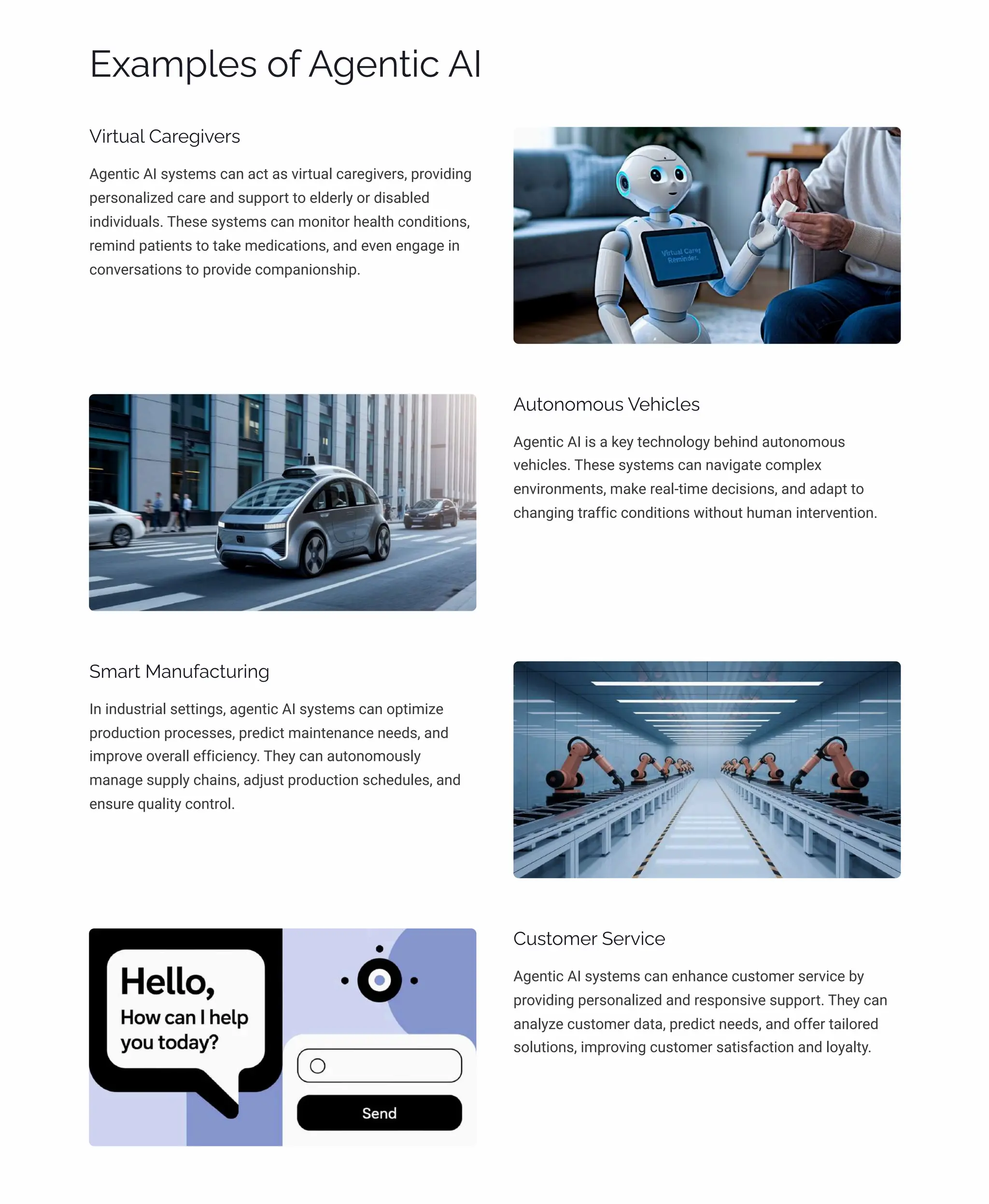 Examples of Agentic AI
Virtual Caregivers
Agentic AI systems can act as virtual caregivers, providing
personalized care and support to elderly or disabled
individuals. These systems can monitor health conditions,
remind patients to take medications, and even engage in
conversations to provide companionship.
Autonomous Vehicles
Agentic AI is a key technology behind autonomous
vehicles. These systems can navigate complex
environments, make real-time decisions, and adapt to
changing traffic conditions without human intervention.
Smart Manufacturing
In industrial settings, agentic AI systems can optimize
production processes, predict maintenance needs, and
improve overall efficiency. They can autonomously
manage supply chains, adjust production schedules, and
ensure quality control.
Customer Service
Agentic AI systems can enhance customer service by
providing personalized and responsive support. They can
analyze customer data, predict needs, and offer tailored
solutions, improving customer satisfaction and loyalty.
 