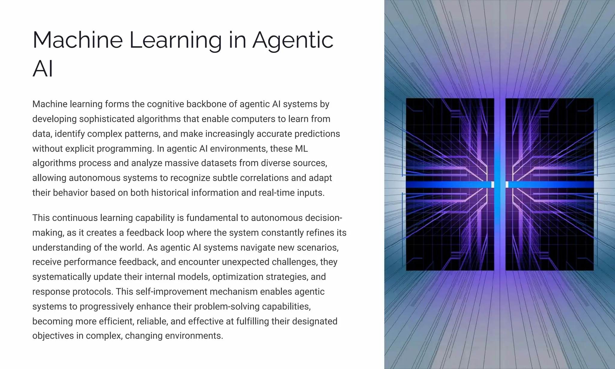 Machine Learning in Agentic
AI
Machine learning forms the cognitive backbone of agentic AI systems by
developing sophisticated algorithms that enable computers to learn from
data, identify complex patterns, and make increasingly accurate predictions
without explicit programming. In agentic AI environments, these ML
algorithms process and analyze massive datasets from diverse sources,
allowing autonomous systems to recognize subtle correlations and adapt
their behavior based on both historical information and real-time inputs.
This continuous learning capability is fundamental to autonomous decision-
making, as it creates a feedback loop where the system constantly refines its
understanding of the world. As agentic AI systems navigate new scenarios,
receive performance feedback, and encounter unexpected challenges, they
systematically update their internal models, optimization strategies, and
response protocols. This self-improvement mechanism enables agentic
systems to progressively enhance their problem-solving capabilities,
becoming more efficient, reliable, and effective at fulfilling their designated
objectives in complex, changing environments.
 