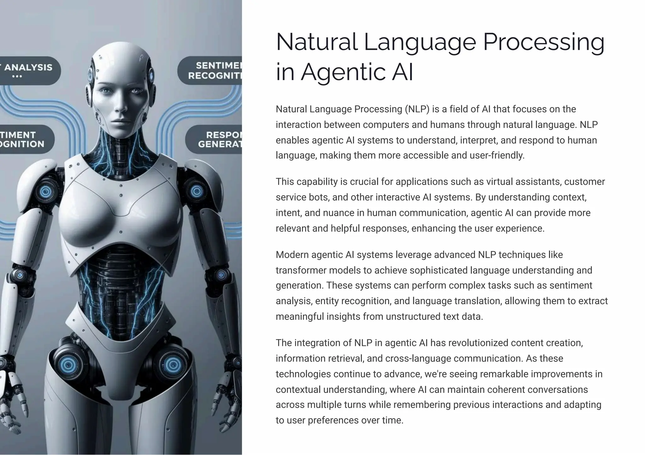 Natural Language Processing
in Agentic AI
Natural Language Processing (NLP) is a field of AI that focuses on the
interaction between computers and humans through natural language. NLP
enables agentic AI systems to understand, interpret, and respond to human
language, making them more accessible and user-friendly.
This capability is crucial for applications such as virtual assistants, customer
service bots, and other interactive AI systems. By understanding context,
intent, and nuance in human communication, agentic AI can provide more
relevant and helpful responses, enhancing the user experience.
Modern agentic AI systems leverage advanced NLP techniques like
transformer models to achieve sophisticated language understanding and
generation. These systems can perform complex tasks such as sentiment
analysis, entity recognition, and language translation, allowing them to extract
meaningful insights from unstructured text data.
The integration of NLP in agentic AI has revolutionized content creation,
information retrieval, and cross-language communication. As these
technologies continue to advance, we're seeing remarkable improvements in
contextual understanding, where AI can maintain coherent conversations
across multiple turns while remembering previous interactions and adapting
to user preferences over time.
 