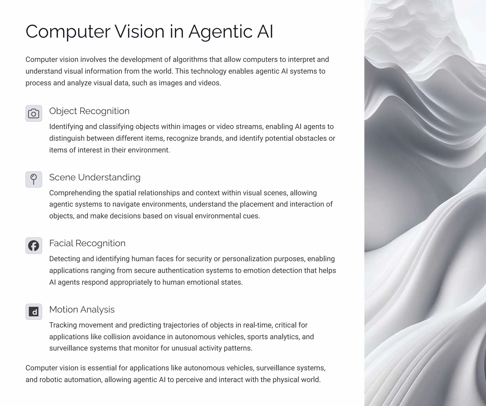 Computer Vision in Agentic AI
Computer vision involves the development of algorithms that allow computers to interpret and
understand visual information from the world. This technology enables agentic AI systems to
process and analyze visual data, such as images and videos.
Object Recognition
Identifying and classifying objects within images or video streams, enabling AI agents to
distinguish between different items, recognize brands, and identify potential obstacles or
items of interest in their environment.
Scene Understanding
Comprehending the spatial relationships and context within visual scenes, allowing
agentic systems to navigate environments, understand the placement and interaction of
objects, and make decisions based on visual environmental cues.
Facial Recognition
Detecting and identifying human faces for security or personalization purposes, enabling
applications ranging from secure authentication systems to emotion detection that helps
AI agents respond appropriately to human emotional states.
Motion Analysis
Tracking movement and predicting trajectories of objects in real-time, critical for
applications like collision avoidance in autonomous vehicles, sports analytics, and
surveillance systems that monitor for unusual activity patterns.
Computer vision is essential for applications like autonomous vehicles, surveillance systems,
and robotic automation, allowing agentic AI to perceive and interact with the physical world.
 