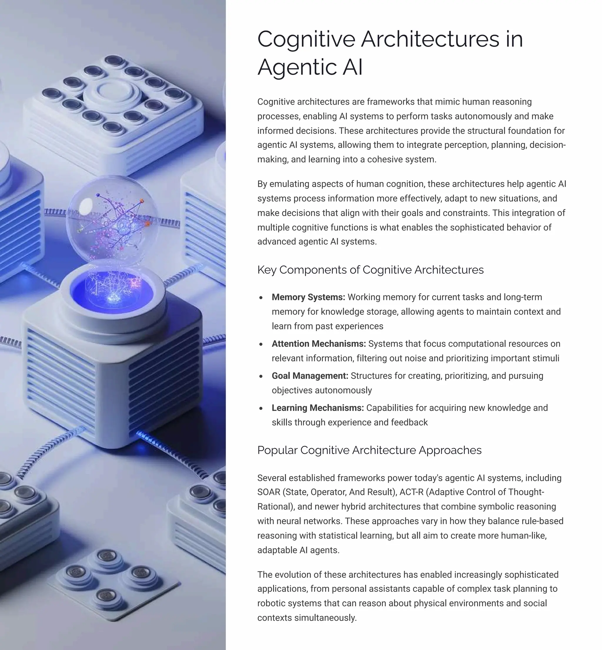 Cognitive Architectures in
Agentic AI
Cognitive architectures are frameworks that mimic human reasoning
processes, enabling AI systems to perform tasks autonomously and make
informed decisions. These architectures provide the structural foundation for
agentic AI systems, allowing them to integrate perception, planning, decision-
making, and learning into a cohesive system.
By emulating aspects of human cognition, these architectures help agentic AI
systems process information more effectively, adapt to new situations, and
make decisions that align with their goals and constraints. This integration of
multiple cognitive functions is what enables the sophisticated behavior of
advanced agentic AI systems.
Key Components of Cognitive Architectures
Memory Systems: Working memory for current tasks and long-term
memory for knowledge storage, allowing agents to maintain context and
learn from past experiences
Attention Mechanisms: Systems that focus computational resources on
relevant information, filtering out noise and prioritizing important stimuli
Goal Management: Structures for creating, prioritizing, and pursuing
objectives autonomously
Learning Mechanisms: Capabilities for acquiring new knowledge and
skills through experience and feedback
Popular Cognitive Architecture Approaches
Several established frameworks power today's agentic AI systems, including
SOAR (State, Operator, And Result), ACT-R (Adaptive Control of Thought-
Rational), and newer hybrid architectures that combine symbolic reasoning
with neural networks. These approaches vary in how they balance rule-based
reasoning with statistical learning, but all aim to create more human-like,
adaptable AI agents.
The evolution of these architectures has enabled increasingly sophisticated
applications, from personal assistants capable of complex task planning to
robotic systems that can reason about physical environments and social
contexts simultaneously.
 