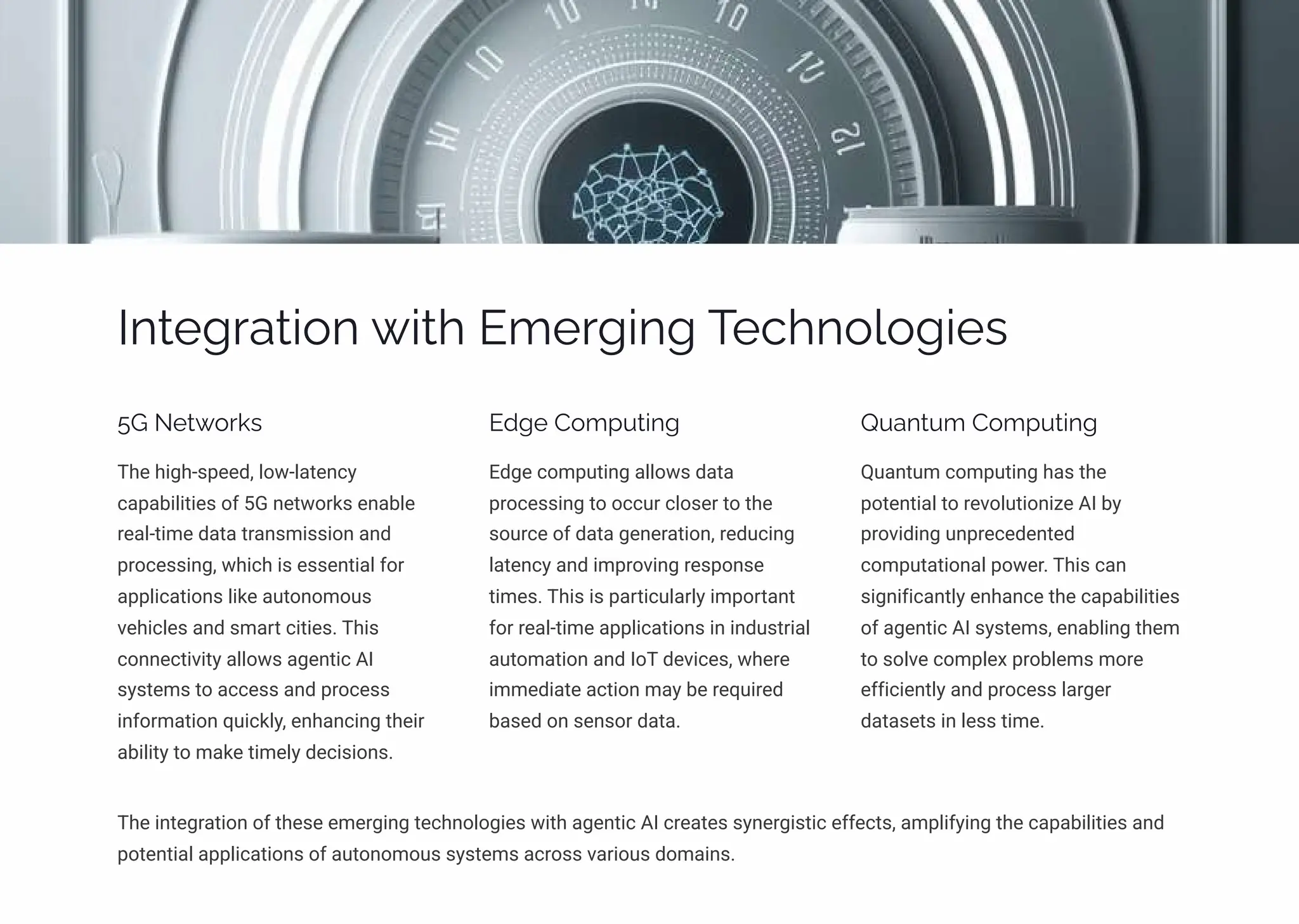 Integration with Emerging Technologies
5G Networks
The high-speed, low-latency
capabilities of 5G networks enable
real-time data transmission and
processing, which is essential for
applications like autonomous
vehicles and smart cities. This
connectivity allows agentic AI
systems to access and process
information quickly, enhancing their
ability to make timely decisions.
Edge Computing
Edge computing allows data
processing to occur closer to the
source of data generation, reducing
latency and improving response
times. This is particularly important
for real-time applications in industrial
automation and IoT devices, where
immediate action may be required
based on sensor data.
Quantum Computing
Quantum computing has the
potential to revolutionize AI by
providing unprecedented
computational power. This can
significantly enhance the capabilities
of agentic AI systems, enabling them
to solve complex problems more
efficiently and process larger
datasets in less time.
The integration of these emerging technologies with agentic AI creates synergistic effects, amplifying the capabilities and
potential applications of autonomous systems across various domains.
 