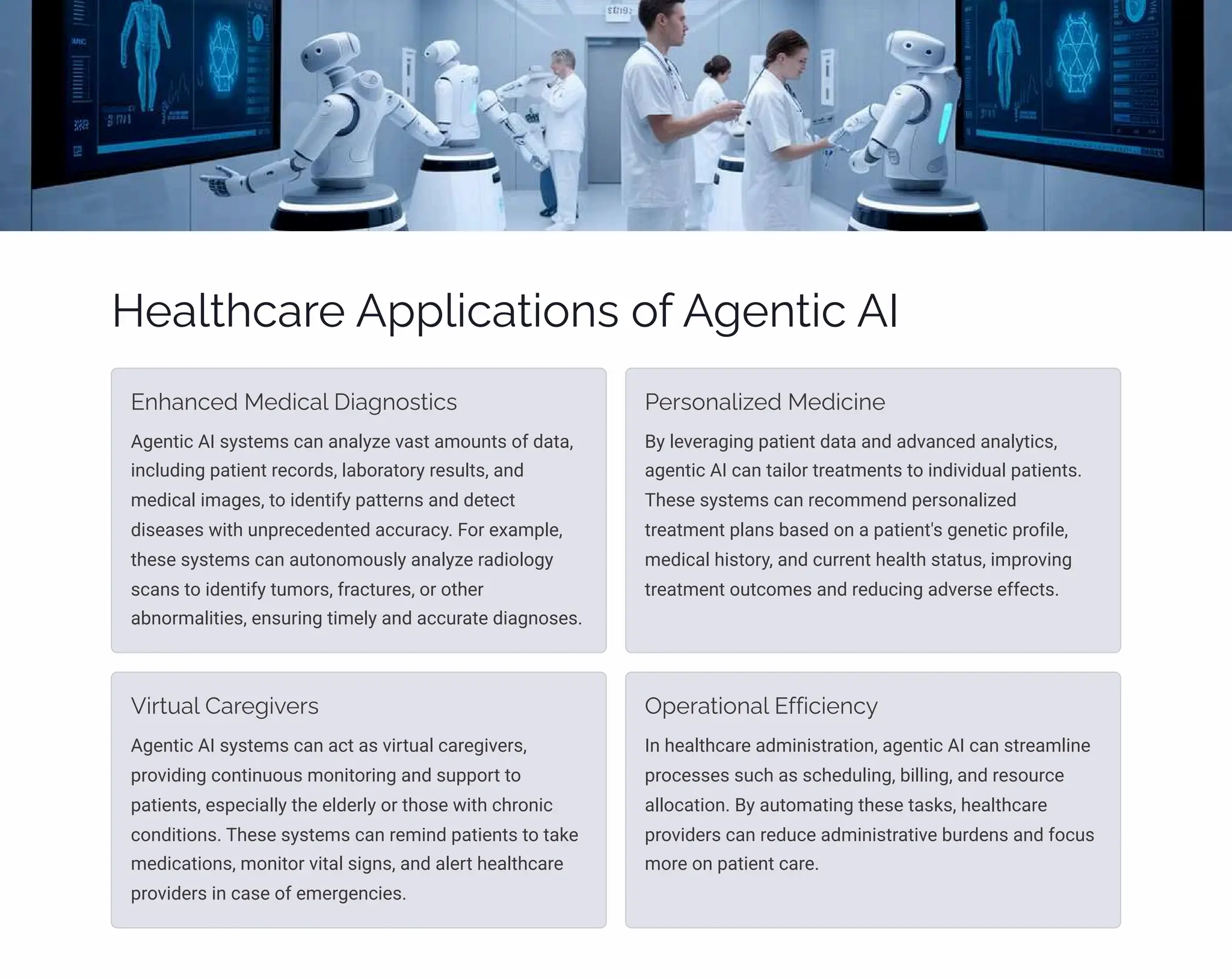Healthcare Applications of Agentic AI
Enhanced Medical Diagnostics
Agentic AI systems can analyze vast amounts of data,
including patient records, laboratory results, and
medical images, to identify patterns and detect
diseases with unprecedented accuracy. For example,
these systems can autonomously analyze radiology
scans to identify tumors, fractures, or other
abnormalities, ensuring timely and accurate diagnoses.
Personalized Medicine
By leveraging patient data and advanced analytics,
agentic AI can tailor treatments to individual patients.
These systems can recommend personalized
treatment plans based on a patient's genetic profile,
medical history, and current health status, improving
treatment outcomes and reducing adverse effects.
Virtual Caregivers
Agentic AI systems can act as virtual caregivers,
providing continuous monitoring and support to
patients, especially the elderly or those with chronic
conditions. These systems can remind patients to take
medications, monitor vital signs, and alert healthcare
providers in case of emergencies.
Operational Efficiency
In healthcare administration, agentic AI can streamline
processes such as scheduling, billing, and resource
allocation. By automating these tasks, healthcare
providers can reduce administrative burdens and focus
more on patient care.
 