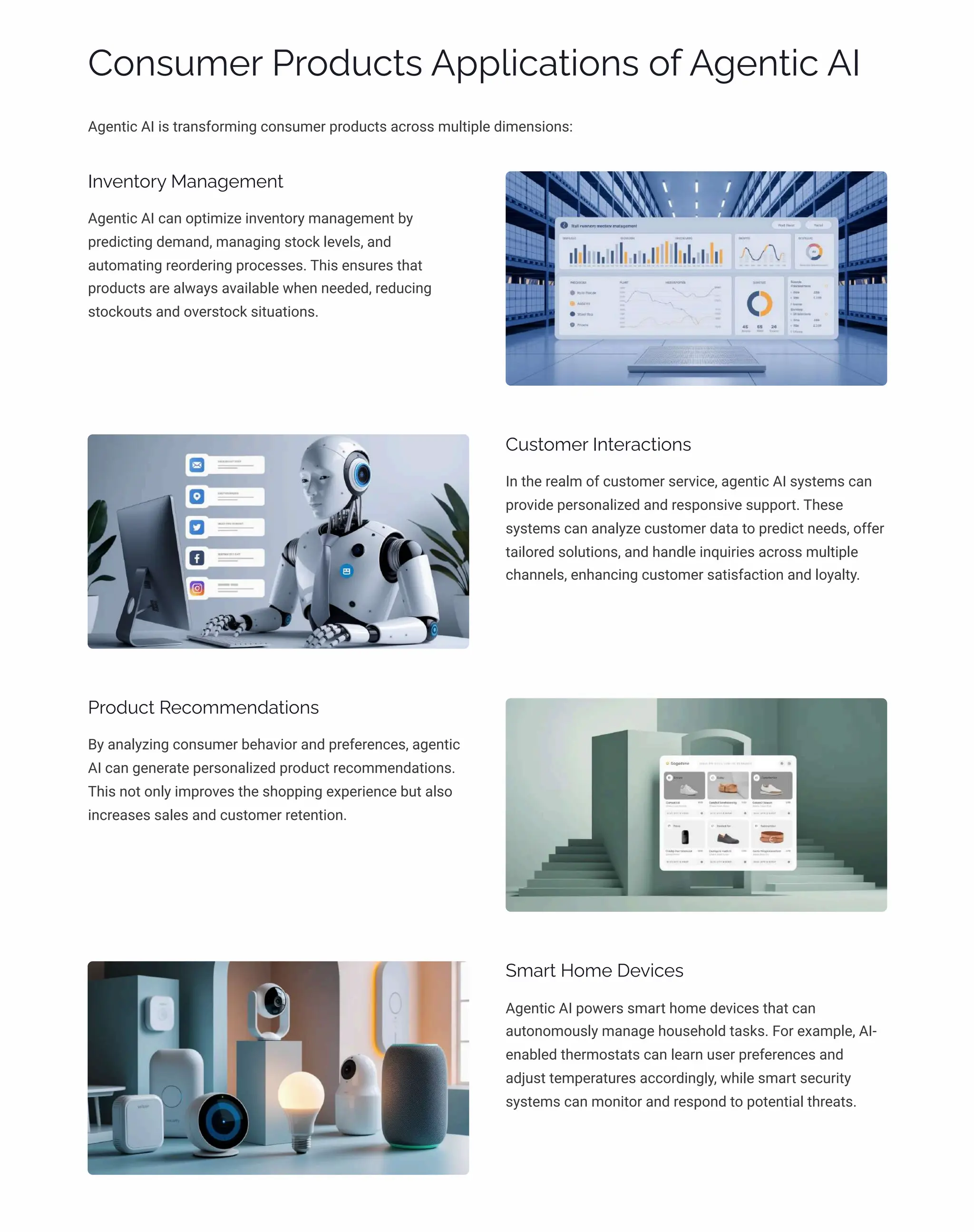 Consumer Products Applications of Agentic AI
Agentic AI is transforming consumer products across multiple dimensions:
Inventory Management
Agentic AI can optimize inventory management by
predicting demand, managing stock levels, and
automating reordering processes. This ensures that
products are always available when needed, reducing
stockouts and overstock situations.
Customer Interactions
In the realm of customer service, agentic AI systems can
provide personalized and responsive support. These
systems can analyze customer data to predict needs, offer
tailored solutions, and handle inquiries across multiple
channels, enhancing customer satisfaction and loyalty.
Product Recommendations
By analyzing consumer behavior and preferences, agentic
AI can generate personalized product recommendations.
This not only improves the shopping experience but also
increases sales and customer retention.
Smart Home Devices
Agentic AI powers smart home devices that can
autonomously manage household tasks. For example, AI-
enabled thermostats can learn user preferences and
adjust temperatures accordingly, while smart security
systems can monitor and respond to potential threats.
 