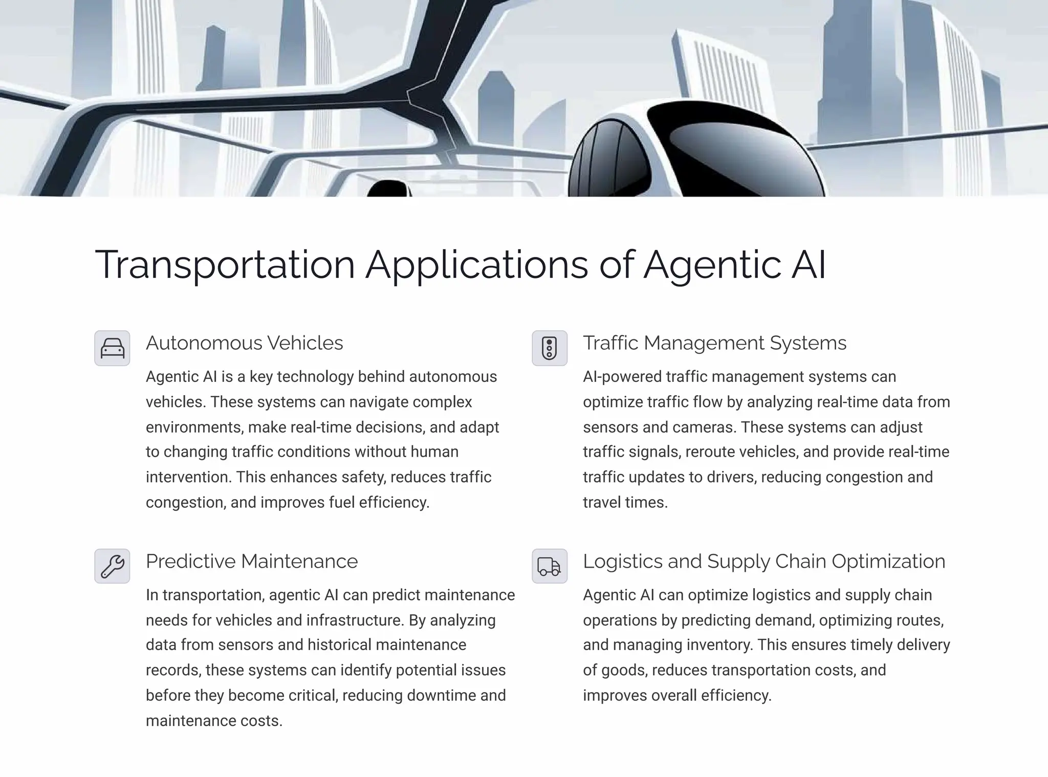 Transportation Applications of Agentic AI
Autonomous Vehicles
Agentic AI is a key technology behind autonomous
vehicles. These systems can navigate complex
environments, make real-time decisions, and adapt
to changing traffic conditions without human
intervention. This enhances safety, reduces traffic
congestion, and improves fuel efficiency.
Traffic Management Systems
AI-powered traffic management systems can
optimize traffic flow by analyzing real-time data from
sensors and cameras. These systems can adjust
traffic signals, reroute vehicles, and provide real-time
traffic updates to drivers, reducing congestion and
travel times.
Predictive Maintenance
In transportation, agentic AI can predict maintenance
needs for vehicles and infrastructure. By analyzing
data from sensors and historical maintenance
records, these systems can identify potential issues
before they become critical, reducing downtime and
maintenance costs.
Logistics and Supply Chain Optimization
Agentic AI can optimize logistics and supply chain
operations by predicting demand, optimizing routes,
and managing inventory. This ensures timely delivery
of goods, reduces transportation costs, and
improves overall efficiency.
 
