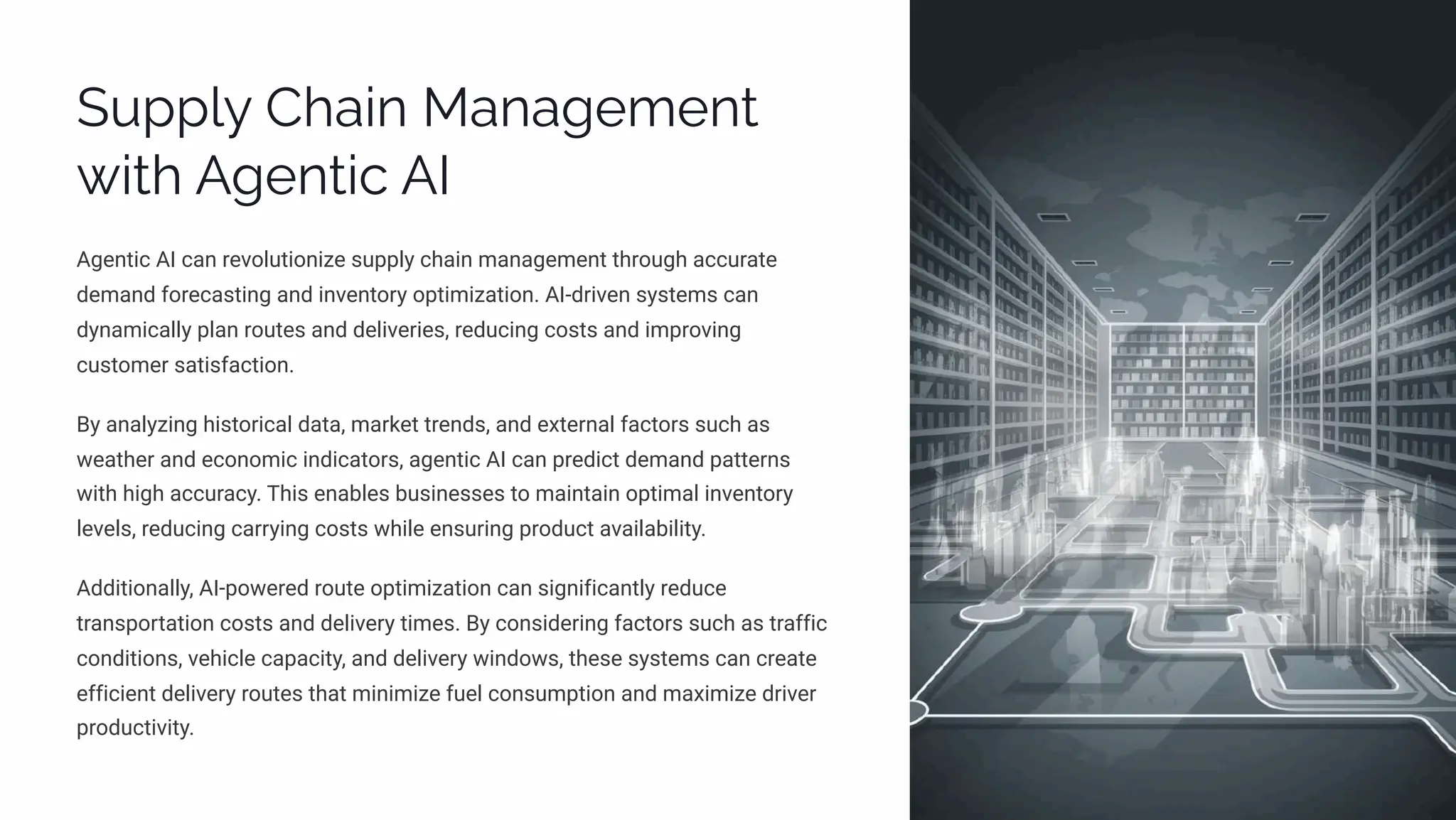 Supply Chain Management
with Agentic AI
Agentic AI can revolutionize supply chain management through accurate
demand forecasting and inventory optimization. AI-driven systems can
dynamically plan routes and deliveries, reducing costs and improving
customer satisfaction.
By analyzing historical data, market trends, and external factors such as
weather and economic indicators, agentic AI can predict demand patterns
with high accuracy. This enables businesses to maintain optimal inventory
levels, reducing carrying costs while ensuring product availability.
Additionally, AI-powered route optimization can significantly reduce
transportation costs and delivery times. By considering factors such as traffic
conditions, vehicle capacity, and delivery windows, these systems can create
efficient delivery routes that minimize fuel consumption and maximize driver
productivity.
 
