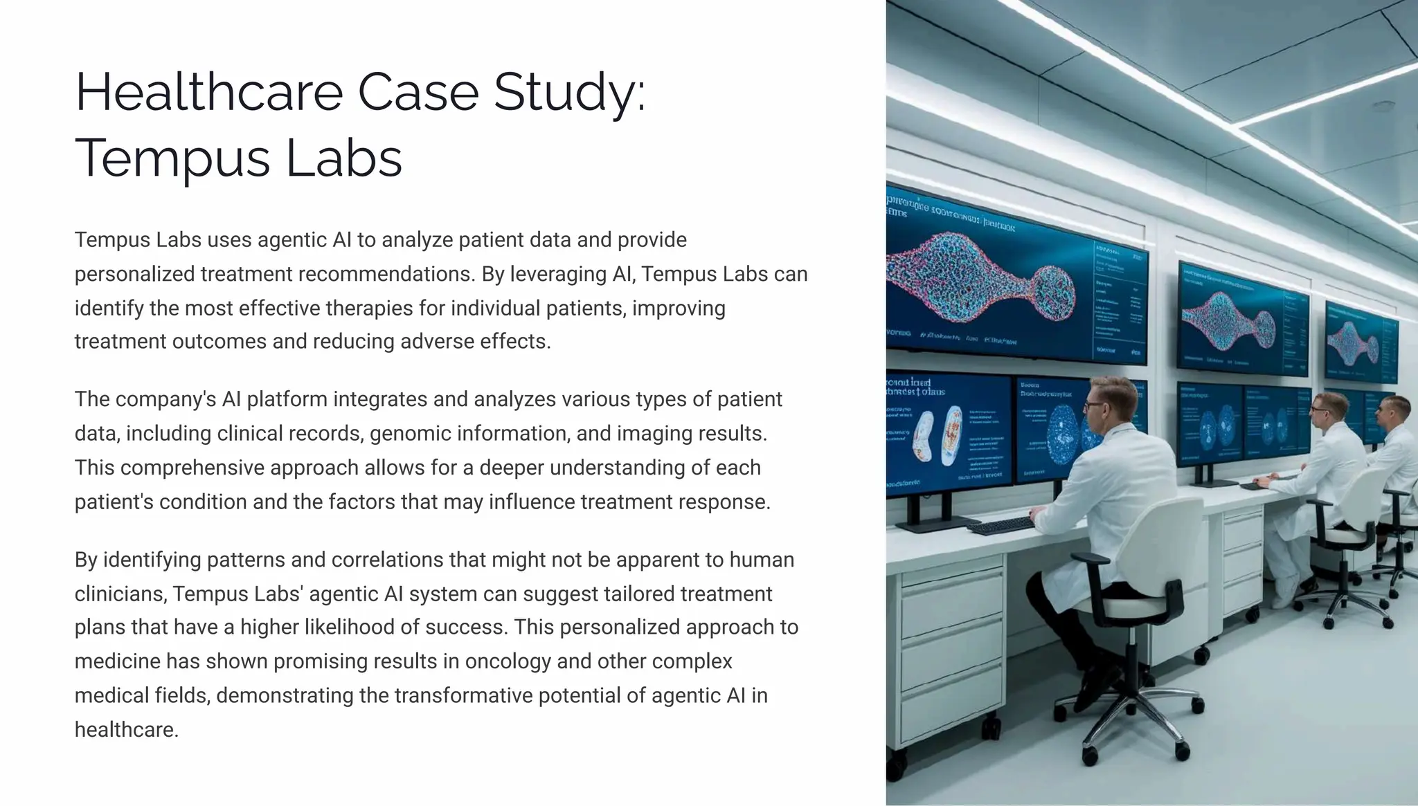 Healthcare Case Study:
Tempus Labs
Tempus Labs uses agentic AI to analyze patient data and provide
personalized treatment recommendations. By leveraging AI, Tempus Labs can
identify the most effective therapies for individual patients, improving
treatment outcomes and reducing adverse effects.
The company's AI platform integrates and analyzes various types of patient
data, including clinical records, genomic information, and imaging results.
This comprehensive approach allows for a deeper understanding of each
patient's condition and the factors that may influence treatment response.
By identifying patterns and correlations that might not be apparent to human
clinicians, Tempus Labs' agentic AI system can suggest tailored treatment
plans that have a higher likelihood of success. This personalized approach to
medicine has shown promising results in oncology and other complex
medical fields, demonstrating the transformative potential of agentic AI in
healthcare.
 