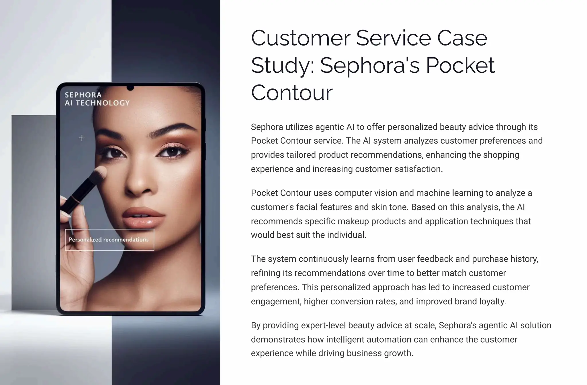 Customer Service Case
Study: Sephora's Pocket
Contour
Sephora utilizes agentic AI to offer personalized beauty advice through its
Pocket Contour service. The AI system analyzes customer preferences and
provides tailored product recommendations, enhancing the shopping
experience and increasing customer satisfaction.
Pocket Contour uses computer vision and machine learning to analyze a
customer's facial features and skin tone. Based on this analysis, the AI
recommends specific makeup products and application techniques that
would best suit the individual.
The system continuously learns from user feedback and purchase history,
refining its recommendations over time to better match customer
preferences. This personalized approach has led to increased customer
engagement, higher conversion rates, and improved brand loyalty.
By providing expert-level beauty advice at scale, Sephora's agentic AI solution
demonstrates how intelligent automation can enhance the customer
experience while driving business growth.
 