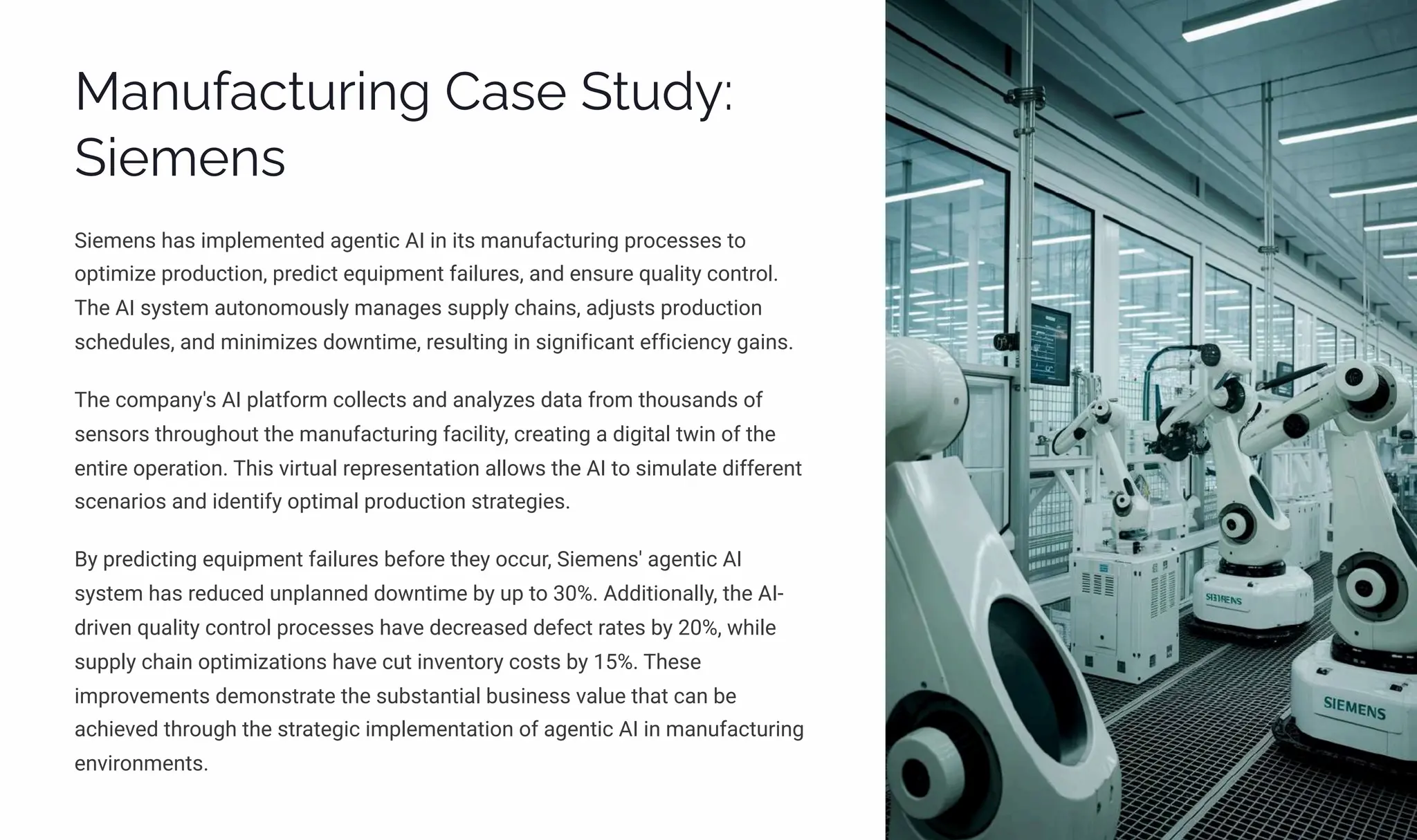 Manufacturing Case Study:
Siemens
Siemens has implemented agentic AI in its manufacturing processes to
optimize production, predict equipment failures, and ensure quality control.
The AI system autonomously manages supply chains, adjusts production
schedules, and minimizes downtime, resulting in significant efficiency gains.
The company's AI platform collects and analyzes data from thousands of
sensors throughout the manufacturing facility, creating a digital twin of the
entire operation. This virtual representation allows the AI to simulate different
scenarios and identify optimal production strategies.
By predicting equipment failures before they occur, Siemens' agentic AI
system has reduced unplanned downtime by up to 30%. Additionally, the AI-
driven quality control processes have decreased defect rates by 20%, while
supply chain optimizations have cut inventory costs by 15%. These
improvements demonstrate the substantial business value that can be
achieved through the strategic implementation of agentic AI in manufacturing
environments.
 