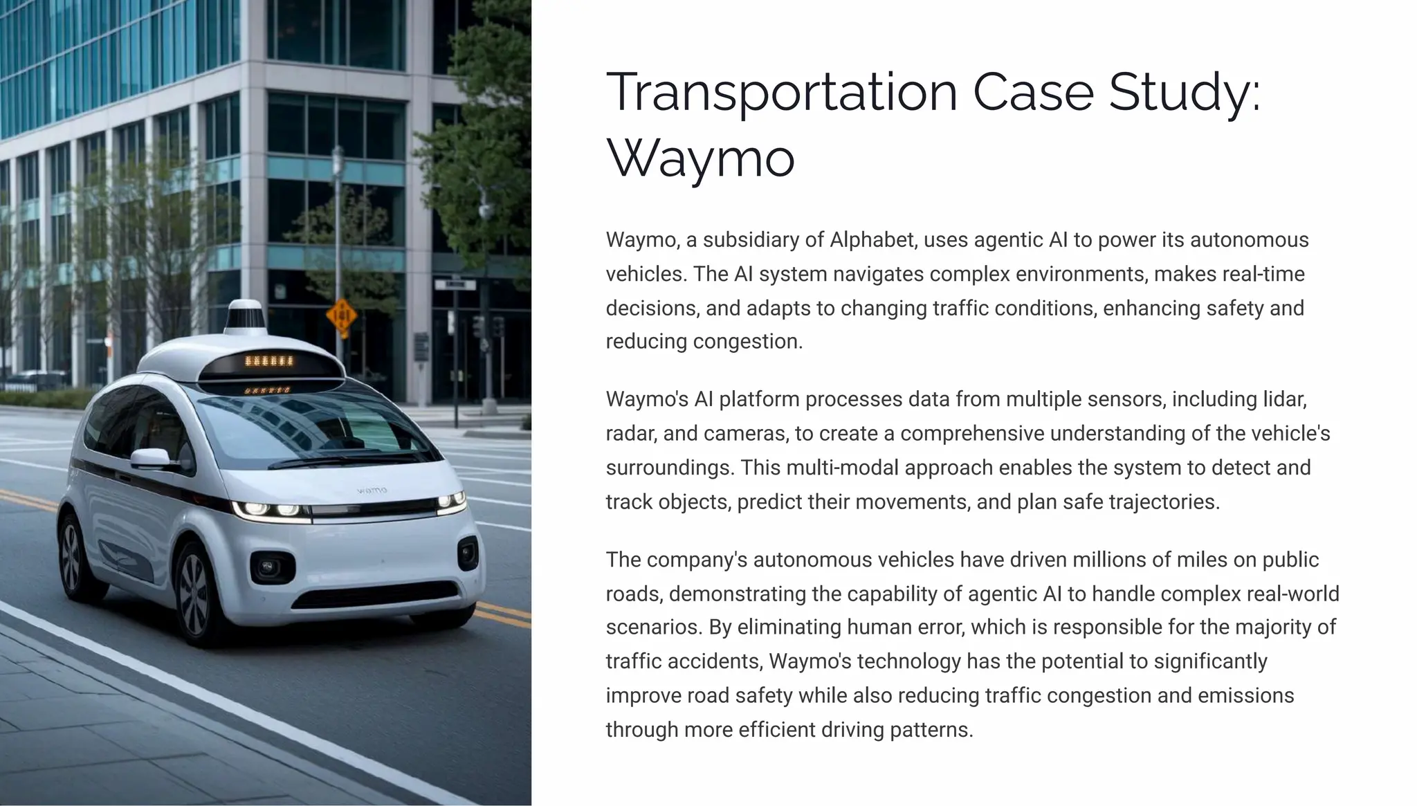 Transportation Case Study:
Waymo
Waymo, a subsidiary of Alphabet, uses agentic AI to power its autonomous
vehicles. The AI system navigates complex environments, makes real-time
decisions, and adapts to changing traffic conditions, enhancing safety and
reducing congestion.
Waymo's AI platform processes data from multiple sensors, including lidar,
radar, and cameras, to create a comprehensive understanding of the vehicle's
surroundings. This multi-modal approach enables the system to detect and
track objects, predict their movements, and plan safe trajectories.
The company's autonomous vehicles have driven millions of miles on public
roads, demonstrating the capability of agentic AI to handle complex real-world
scenarios. By eliminating human error, which is responsible for the majority of
traffic accidents, Waymo's technology has the potential to significantly
improve road safety while also reducing traffic congestion and emissions
through more efficient driving patterns.
 
