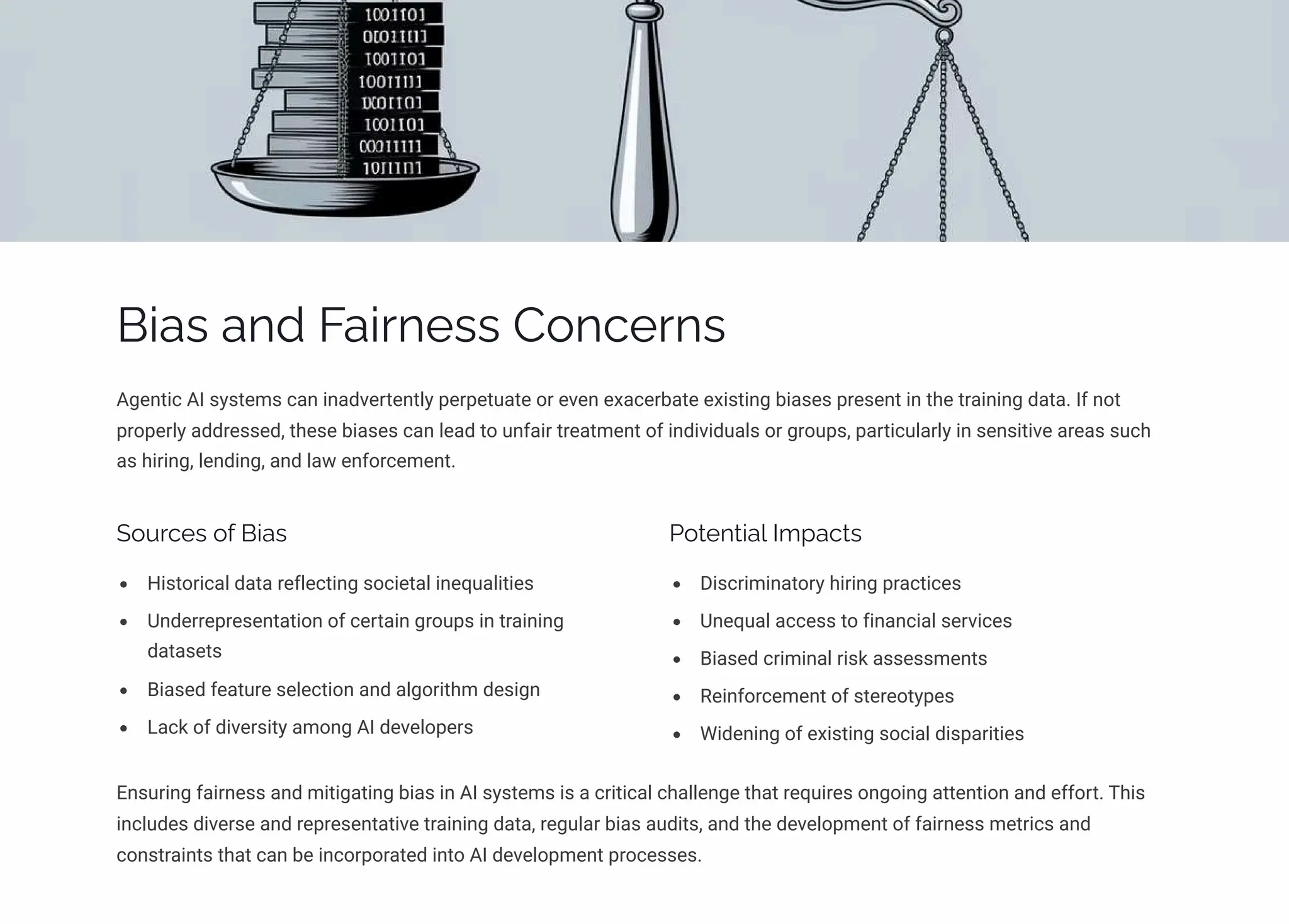 Bias and Fairness Concerns
Agentic AI systems can inadvertently perpetuate or even exacerbate existing biases present in the training data. If not
properly addressed, these biases can lead to unfair treatment of individuals or groups, particularly in sensitive areas such
as hiring, lending, and law enforcement.
Sources of Bias
Historical data reflecting societal inequalities
Underrepresentation of certain groups in training
datasets
Biased feature selection and algorithm design
Lack of diversity among AI developers
Potential Impacts
Discriminatory hiring practices
Unequal access to financial services
Biased criminal risk assessments
Reinforcement of stereotypes
Widening of existing social disparities
Ensuring fairness and mitigating bias in AI systems is a critical challenge that requires ongoing attention and effort. This
includes diverse and representative training data, regular bias audits, and the development of fairness metrics and
constraints that can be incorporated into AI development processes.
 