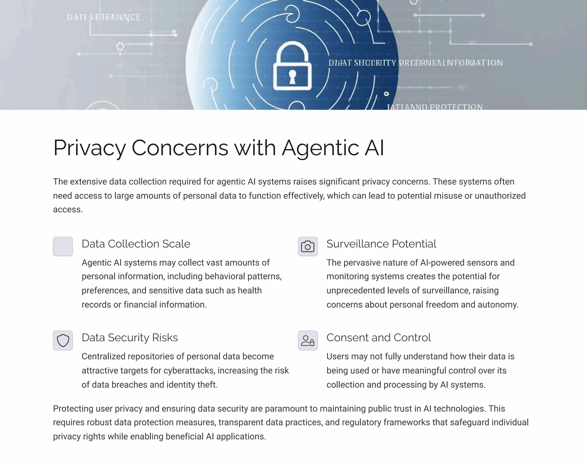 Privacy Concerns with Agentic AI
The extensive data collection required for agentic AI systems raises significant privacy concerns. These systems often
need access to large amounts of personal data to function effectively, which can lead to potential misuse or unauthorized
access.
Data Collection Scale
Agentic AI systems may collect vast amounts of
personal information, including behavioral patterns,
preferences, and sensitive data such as health
records or financial information.
Surveillance Potential
The pervasive nature of AI-powered sensors and
monitoring systems creates the potential for
unprecedented levels of surveillance, raising
concerns about personal freedom and autonomy.
Data Security Risks
Centralized repositories of personal data become
attractive targets for cyberattacks, increasing the risk
of data breaches and identity theft.
Consent and Control
Users may not fully understand how their data is
being used or have meaningful control over its
collection and processing by AI systems.
Protecting user privacy and ensuring data security are paramount to maintaining public trust in AI technologies. This
requires robust data protection measures, transparent data practices, and regulatory frameworks that safeguard individual
privacy rights while enabling beneficial AI applications.
 