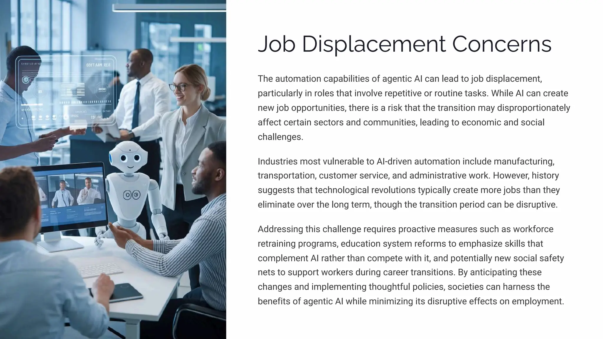Job Displacement Concerns
The automation capabilities of agentic AI can lead to job displacement,
particularly in roles that involve repetitive or routine tasks. While AI can create
new job opportunities, there is a risk that the transition may disproportionately
affect certain sectors and communities, leading to economic and social
challenges.
Industries most vulnerable to AI-driven automation include manufacturing,
transportation, customer service, and administrative work. However, history
suggests that technological revolutions typically create more jobs than they
eliminate over the long term, though the transition period can be disruptive.
Addressing this challenge requires proactive measures such as workforce
retraining programs, education system reforms to emphasize skills that
complement AI rather than compete with it, and potentially new social safety
nets to support workers during career transitions. By anticipating these
changes and implementing thoughtful policies, societies can harness the
benefits of agentic AI while minimizing its disruptive effects on employment.
 