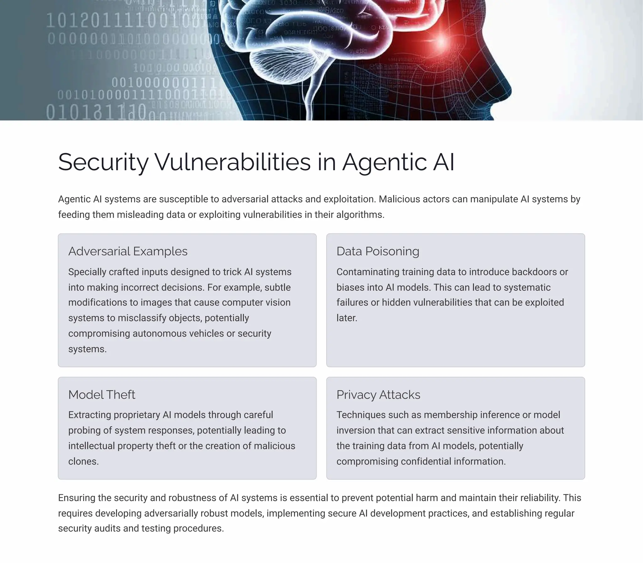 Security Vulnerabilities in Agentic AI
Agentic AI systems are susceptible to adversarial attacks and exploitation. Malicious actors can manipulate AI systems by
feeding them misleading data or exploiting vulnerabilities in their algorithms.
Adversarial Examples
Specially crafted inputs designed to trick AI systems
into making incorrect decisions. For example, subtle
modifications to images that cause computer vision
systems to misclassify objects, potentially
compromising autonomous vehicles or security
systems.
Data Poisoning
Contaminating training data to introduce backdoors or
biases into AI models. This can lead to systematic
failures or hidden vulnerabilities that can be exploited
later.
Model Theft
Extracting proprietary AI models through careful
probing of system responses, potentially leading to
intellectual property theft or the creation of malicious
clones.
Privacy Attacks
Techniques such as membership inference or model
inversion that can extract sensitive information about
the training data from AI models, potentially
compromising confidential information.
Ensuring the security and robustness of AI systems is essential to prevent potential harm and maintain their reliability. This
requires developing adversarially robust models, implementing secure AI development practices, and establishing regular
security audits and testing procedures.
 