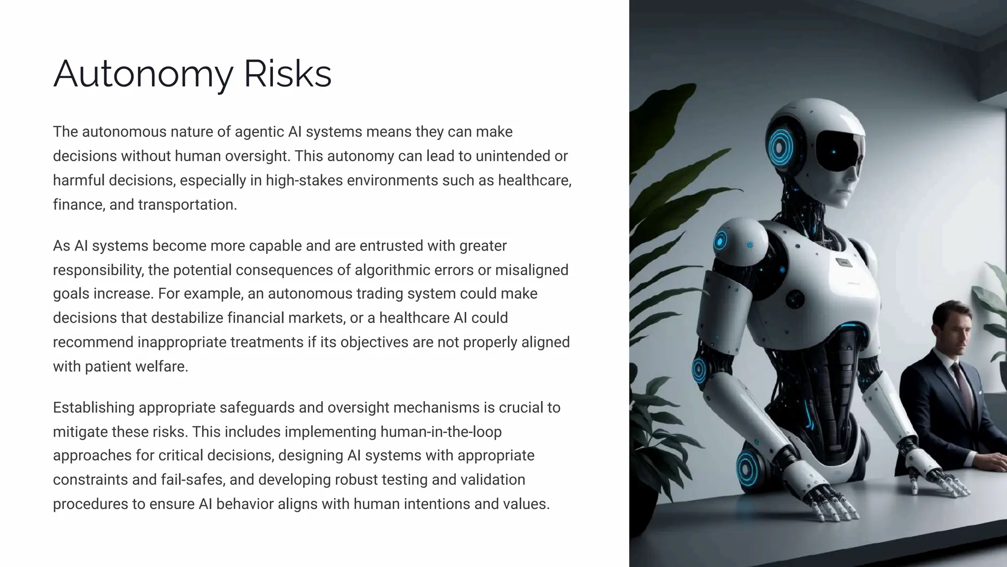 Autonomy Risks
The autonomous nature of agentic AI systems means they can make
decisions without human oversight. This autonomy can lead to unintended or
harmful decisions, especially in high-stakes environments such as healthcare,
finance, and transportation.
As AI systems become more capable and are entrusted with greater
responsibility, the potential consequences of algorithmic errors or misaligned
goals increase. For example, an autonomous trading system could make
decisions that destabilize financial markets, or a healthcare AI could
recommend inappropriate treatments if its objectives are not properly aligned
with patient welfare.
Establishing appropriate safeguards and oversight mechanisms is crucial to
mitigate these risks. This includes implementing human-in-the-loop
approaches for critical decisions, designing AI systems with appropriate
constraints and fail-safes, and developing robust testing and validation
procedures to ensure AI behavior aligns with human intentions and values.
 