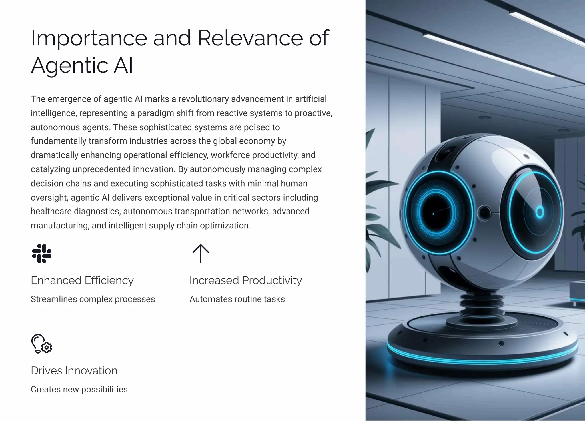 Importance and Relevance of
Agentic AI
The emergence of agentic AI marks a revolutionary advancement in artificial
intelligence, representing a paradigm shift from reactive systems to proactive,
autonomous agents. These sophisticated systems are poised to
fundamentally transform industries across the global economy by
dramatically enhancing operational efficiency, workforce productivity, and
catalyzing unprecedented innovation. By autonomously managing complex
decision chains and executing sophisticated tasks with minimal human
oversight, agentic AI delivers exceptional value in critical sectors including
healthcare diagnostics, autonomous transportation networks, advanced
manufacturing, and intelligent supply chain optimization.
Enhanced Efficiency
Streamlines complex processes
Increased Productivity
Automates routine tasks
Drives Innovation
Creates new possibilities
 